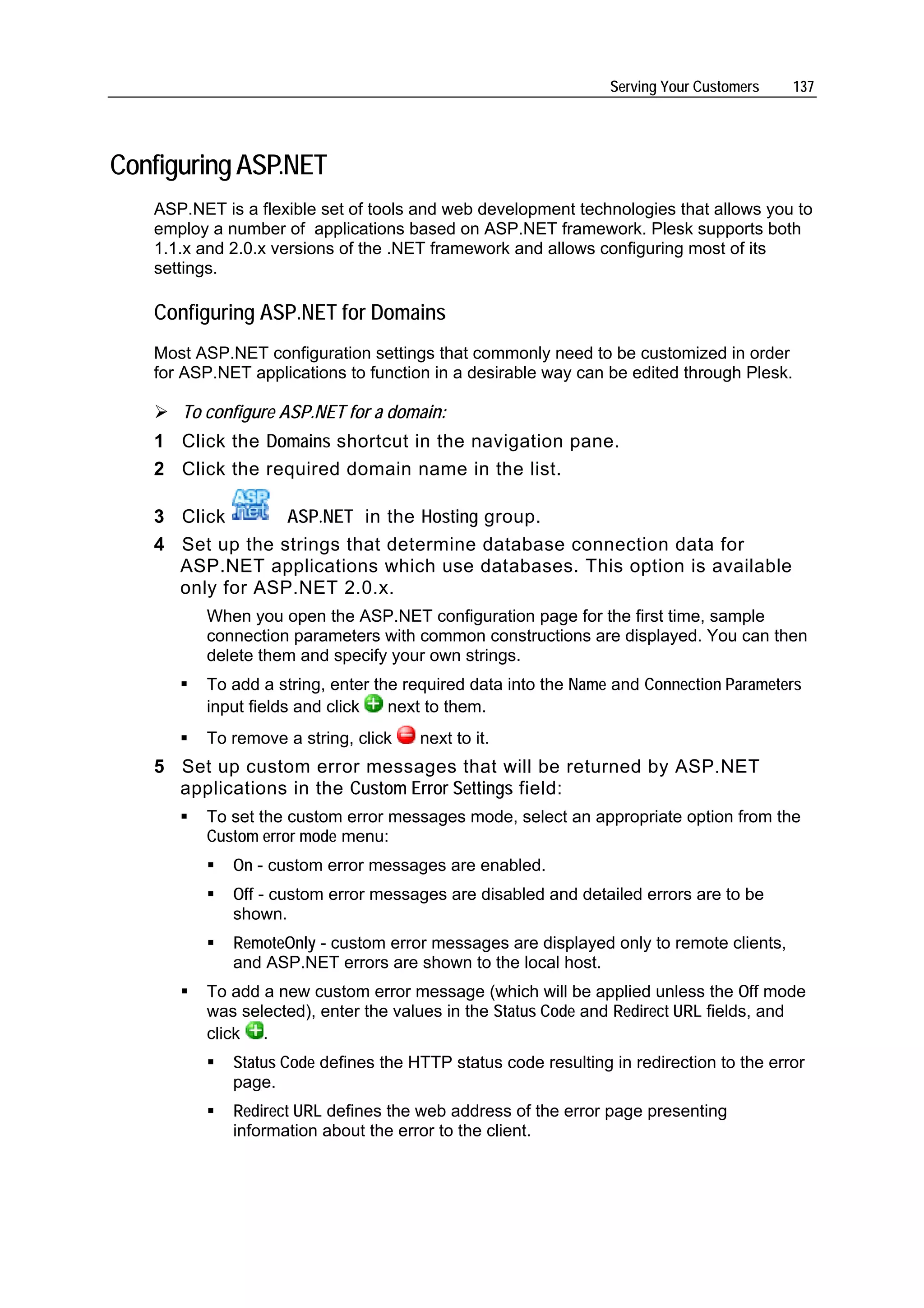 Serving Your Customers    137




Configuring ASP.NET
   ASP.NET is a flexible set of tools and web development technologies that allows you to
   employ a number of applications based on ASP.NET framework. Plesk supports both
   1.1.x and 2.0.x versions of the .NET framework and allows configuring most of its
   settings.

   Configuring ASP.NET for Domains
   Most ASP.NET configuration settings that commonly need to be customized in order
   for ASP.NET applications to function in a desirable way can be edited through Plesk.

      To configure ASP.NET for a domain:
   1 Click the Domains shortcut in the navigation pane.
   2 Click the required domain name in the list.

   3 Click       ASP.NET in the Hosting group.
   4 Set up the strings that determine database connection data for
     ASP.NET applications which use databases. This option is available
     only for ASP.NET 2.0.x.
         When you open the ASP.NET configuration page for the first time, sample
         connection parameters with common constructions are displayed. You can then
         delete them and specify your own strings.
         To add a string, enter the required data into the Name and Connection Parameters
         input fields and click   next to them.
         To remove a string, click    next to it.
   5 Set up custom error messages that will be returned by ASP.NET
     applications in the Custom Error Settings field:
         To set the custom error messages mode, select an appropriate option from the
         Custom error mode menu:
             On - custom error messages are enabled.
             Off - custom error messages are disabled and detailed errors are to be
             shown.
             RemoteOnly - custom error messages are displayed only to remote clients,
             and ASP.NET errors are shown to the local host.
         To add a new custom error message (which will be applied unless the Off mode
         was selected), enter the values in the Status Code and Redirect URL fields, and
         click .
             Status Code defines the HTTP status code resulting in redirection to the error
             page.
             Redirect URL defines the web address of the error page presenting
             information about the error to the client.
 