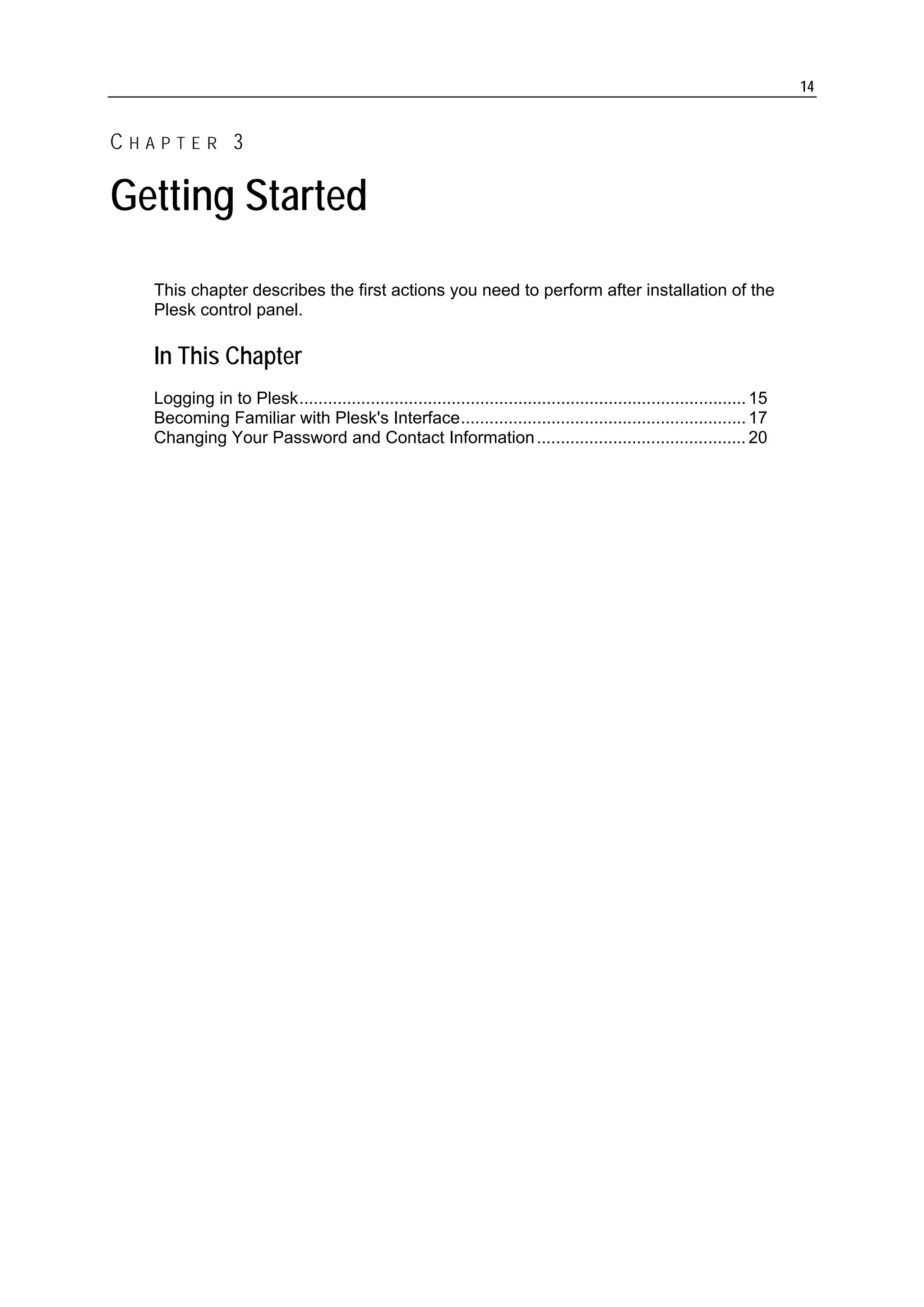 14


CHAPTER 3

Getting Started
  This chapter describes the first actions you need to perform after installation of the
  Plesk control panel.

  In This Chapter
  Logging in to Plesk.............................................................................................. 15
  Becoming Familiar with Plesk's Interface............................................................ 17
  Changing Your Password and Contact Information ............................................ 20
 