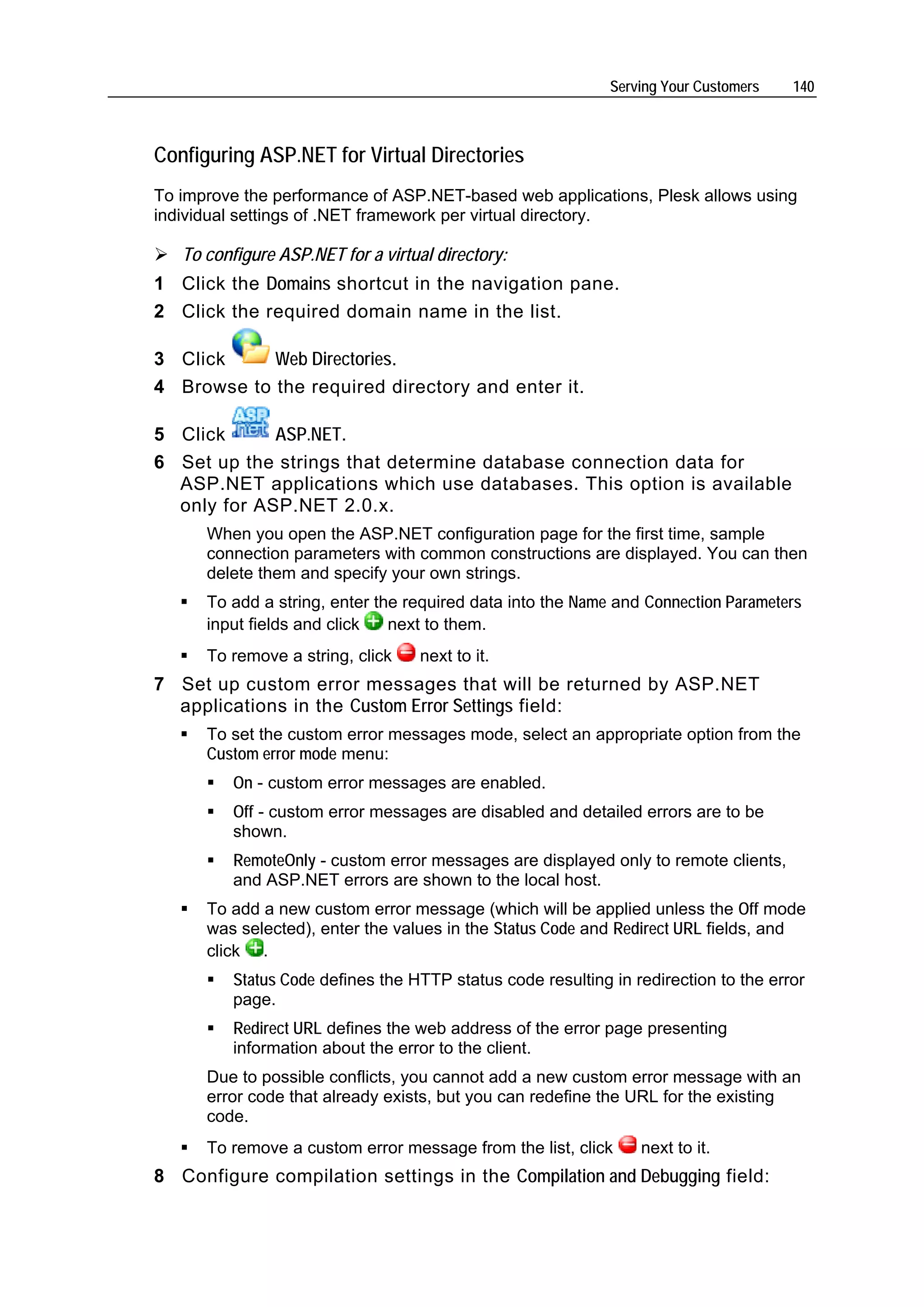 Serving Your Customers   140



Configuring ASP.NET for Virtual Directories
To improve the performance of ASP.NET-based web applications, Plesk allows using
individual settings of .NET framework per virtual directory.

   To configure ASP.NET for a virtual directory:
1 Click the Domains shortcut in the navigation pane.
2 Click the required domain name in the list.

3 Click     Web Directories.
4 Browse to the required directory and enter it.

5 Click      ASP.NET.
6 Set up the strings that determine database connection data for
  ASP.NET applications which use databases. This option is available
  only for ASP.NET 2.0.x.
      When you open the ASP.NET configuration page for the first time, sample
      connection parameters with common constructions are displayed. You can then
      delete them and specify your own strings.
      To add a string, enter the required data into the Name and Connection Parameters
      input fields and click   next to them.
      To remove a string, click    next to it.
7 Set up custom error messages that will be returned by ASP.NET
  applications in the Custom Error Settings field:
      To set the custom error messages mode, select an appropriate option from the
      Custom error mode menu:
          On - custom error messages are enabled.
          Off - custom error messages are disabled and detailed errors are to be
          shown.
          RemoteOnly - custom error messages are displayed only to remote clients,
          and ASP.NET errors are shown to the local host.
      To add a new custom error message (which will be applied unless the Off mode
      was selected), enter the values in the Status Code and Redirect URL fields, and
      click .
          Status Code defines the HTTP status code resulting in redirection to the error
          page.
          Redirect URL defines the web address of the error page presenting
          information about the error to the client.
      Due to possible conflicts, you cannot add a new custom error message with an
      error code that already exists, but you can redefine the URL for the existing
      code.
      To remove a custom error message from the list, click      next to it.
8 Configure compilation settings in the Compilation and Debugging field:
 