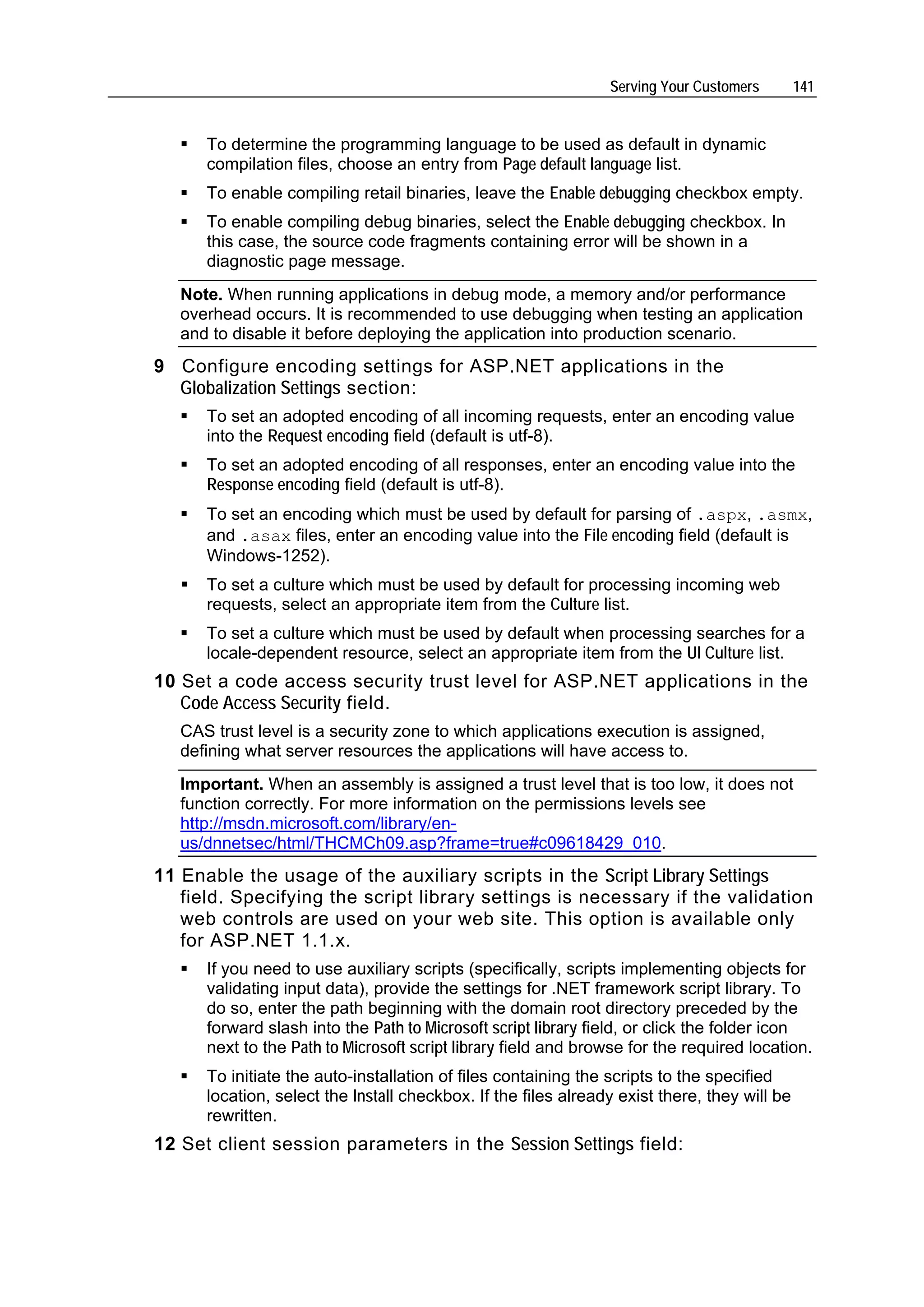 Serving Your Customers        141


      To determine the programming language to be used as default in dynamic
      compilation files, choose an entry from Page default language list.
      To enable compiling retail binaries, leave the Enable debugging checkbox empty.
      To enable compiling debug binaries, select the Enable debugging checkbox. In
      this case, the source code fragments containing error will be shown in a
      diagnostic page message.
   Note. When running applications in debug mode, a memory and/or performance
   overhead occurs. It is recommended to use debugging when testing an application
   and to disable it before deploying the application into production scenario.
9 Configure encoding settings for ASP.NET applications in the
  Globalization Settings section:
      To set an adopted encoding of all incoming requests, enter an encoding value
      into the Request encoding field (default is utf-8).
      To set an adopted encoding of all responses, enter an encoding value into the
      Response encoding field (default is utf-8).
      To set an encoding which must be used by default for parsing of .aspx, .asmx,
      and .asax files, enter an encoding value into the File encoding field (default is
      Windows-1252).
      To set a culture which must be used by default for processing incoming web
      requests, select an appropriate item from the Culture list.
      To set a culture which must be used by default when processing searches for a
      locale-dependent resource, select an appropriate item from the UI Culture list.
10 Set a code access security trust level for ASP.NET applications in the
   Code Access Security field.
   CAS trust level is a security zone to which applications execution is assigned,
   defining what server resources the applications will have access to.
   Important. When an assembly is assigned a trust level that is too low, it does not
   function correctly. For more information on the permissions levels see
   http://msdn.microsoft.com/library/en-
   us/dnnetsec/html/THCMCh09.asp?frame=true#c09618429_010.
11 Enable the usage of the auxiliary scripts in the Script Library Settings
   field. Specifying the script library settings is necessary if the validation
   web controls are used on your web site. This option is available only
   for ASP.NET 1.1.x.
      If you need to use auxiliary scripts (specifically, scripts implementing objects for
      validating input data), provide the settings for .NET framework script library. To
      do so, enter the path beginning with the domain root directory preceded by the
      forward slash into the Path to Microsoft script library field, or click the folder icon
      next to the Path to Microsoft script library field and browse for the required location.
      To initiate the auto-installation of files containing the scripts to the specified
      location, select the Install checkbox. If the files already exist there, they will be
      rewritten.
12 Set client session parameters in the Session Settings field:
 