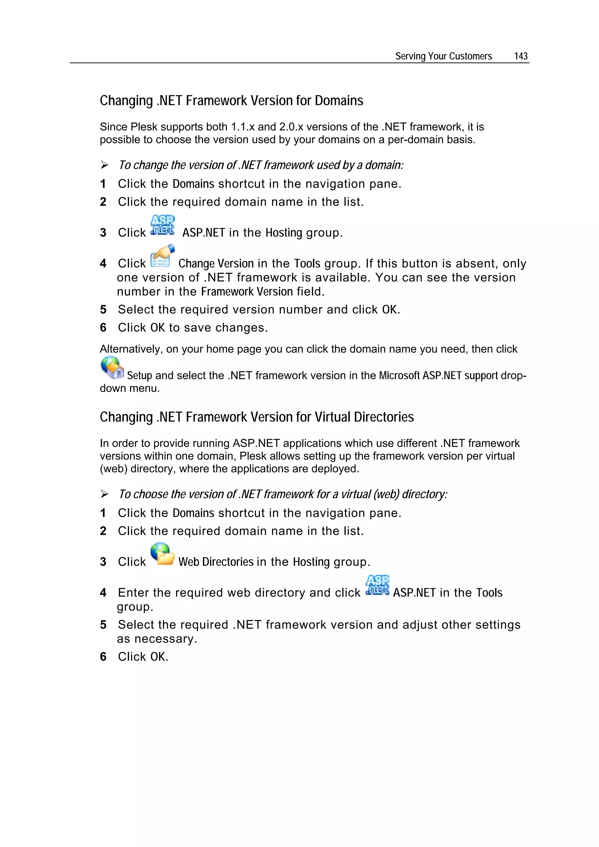 Serving Your Customers   143



Changing .NET Framework Version for Domains
Since Plesk supports both 1.1.x and 2.0.x versions of the .NET framework, it is
possible to choose the version used by your domains on a per-domain basis.

   To change the version of .NET framework used by a domain:
1 Click the Domains shortcut in the navigation pane.
2 Click the required domain name in the list.

3 Click         ASP.NET in the Hosting group.

4 Click      Change Version in the Tools group. If this button is absent, only
  one version of .NET framework is available. You can see the version
  number in the Framework Version field.
5 Select the required version number and click OK.
6 Click OK to save changes.
Alternatively, on your home page you can click the domain name you need, then click

    Setup and select the .NET framework version in the Microsoft ASP.NET support drop-
down menu.

Changing .NET Framework Version for Virtual Directories
In order to provide running ASP.NET applications which use different .NET framework
versions within one domain, Plesk allows setting up the framework version per virtual
(web) directory, where the applications are deployed.

   To choose the version of .NET framework for a virtual (web) directory:
1 Click the Domains shortcut in the navigation pane.
2 Click the required domain name in the list.

3 Click         Web Directories in the Hosting group.

4 Enter the required web directory and click   ASP.NET in the Tools
  group.
5 Select the required .NET framework version and adjust other settings
  as necessary.
6 Click OK.
 
