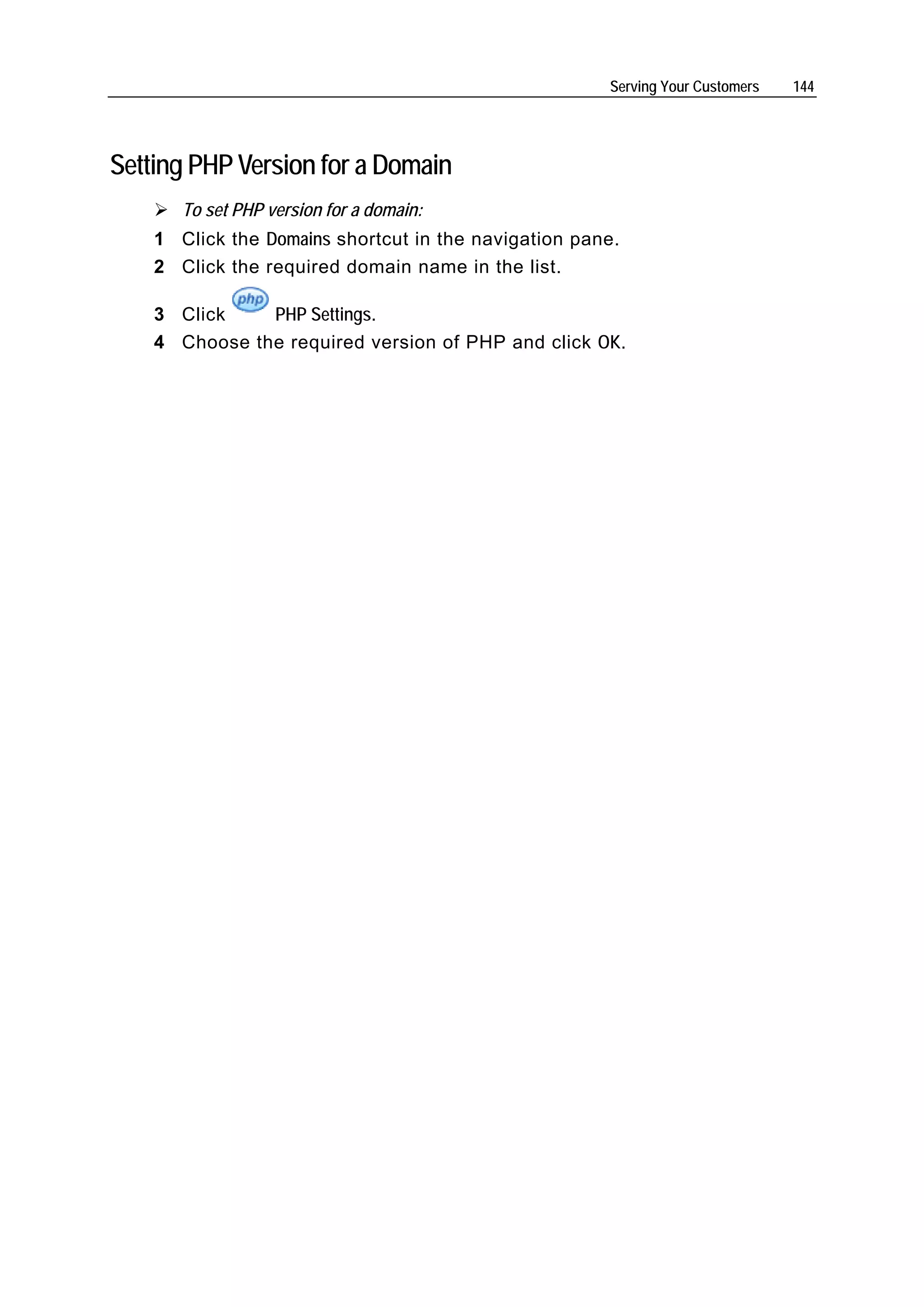 Serving Your Customers   144




Setting PHP Version for a Domain
       To set PHP version for a domain:
    1 Click the Domains shortcut in the navigation pane.
    2 Click the required domain name in the list.

    3 Click    PHP Settings.
    4 Choose the required version of PHP and click OK.
 
