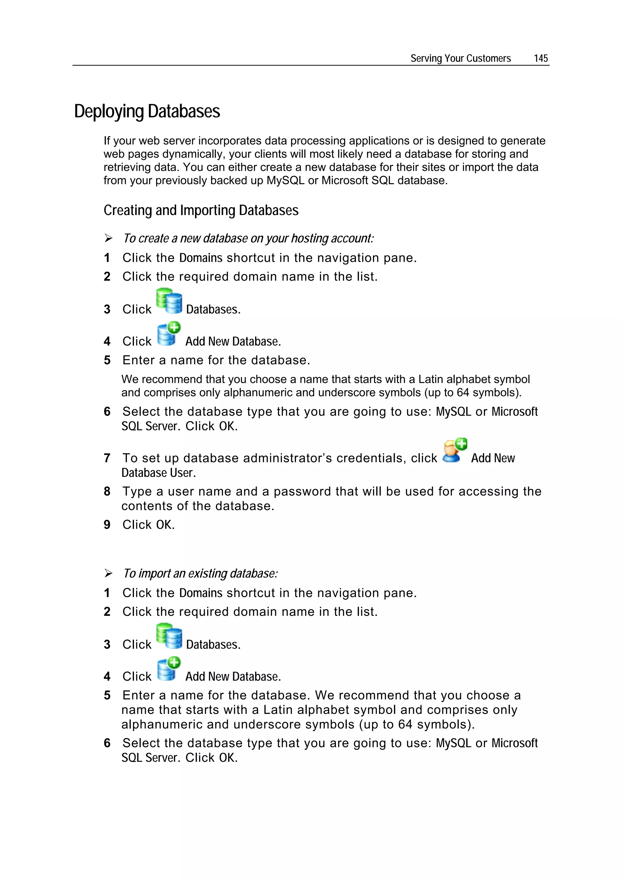 Serving Your Customers   145




Deploying Databases
   If your web server incorporates data processing applications or is designed to generate
   web pages dynamically, your clients will most likely need a database for storing and
   retrieving data. You can either create a new database for their sites or import the data
   from your previously backed up MySQL or Microsoft SQL database.

   Creating and Importing Databases
      To create a new database on your hosting account:
   1 Click the Domains shortcut in the navigation pane.
   2 Click the required domain name in the list.

   3 Click         Databases.

   4 Click     Add New Database.
   5 Enter a name for the database.
      We recommend that you choose a name that starts with a Latin alphabet symbol
      and comprises only alphanumeric and underscore symbols (up to 64 symbols).
   6 Select the database type that you are going to use: MySQL or Microsoft
     SQL Server. Click OK.

   7 To set up database administrator’s credentials, click   Add New
     Database User.
   8 Type a user name and a password that will be used for accessing the
     contents of the database.
   9 Click OK.


      To import an existing database:
   1 Click the Domains shortcut in the navigation pane.
   2 Click the required domain name in the list.

   3 Click         Databases.

   4 Click       Add New Database.
   5 Enter a name for the database. We recommend that you choose a
     name that starts with a Latin alphabet symbol and comprises only
     alphanumeric and underscore symbols (up to 64 symbols).
   6 Select the database type that you are going to use: MySQL or Microsoft
     SQL Server. Click OK.
 