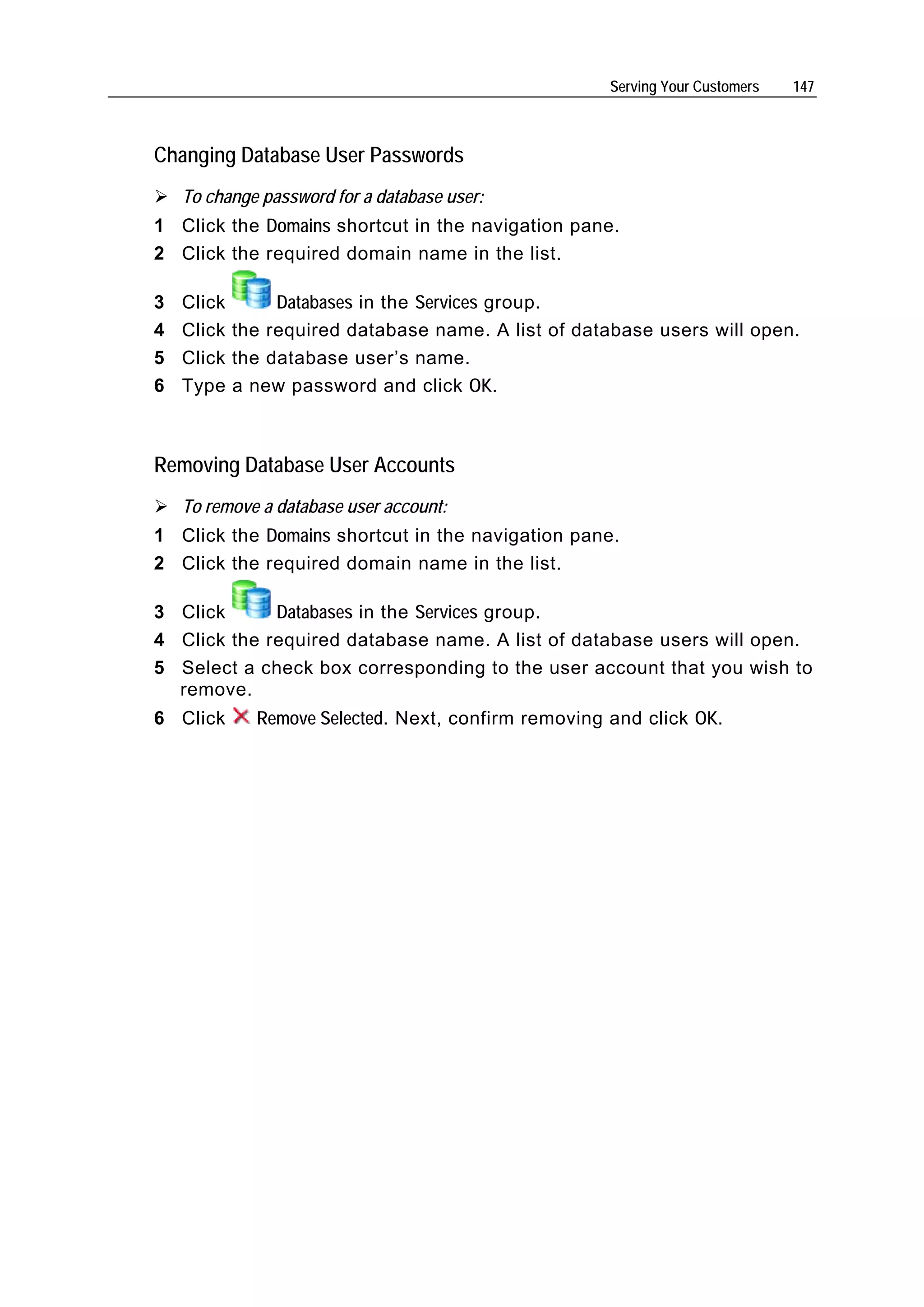 Serving Your Customers   147



Changing Database User Passwords
    To change password for a database user:
1 Click the Domains shortcut in the navigation pane.
2 Click the required domain name in the list.

3   Click      Databases in the Services group.
4   Click the required database name. A list of database users will open.
5   Click the database user’s name.
6   Type a new password and click OK.



Removing Database User Accounts
    To remove a database user account:
1 Click the Domains shortcut in the navigation pane.
2 Click the required domain name in the list.

3 Click      Databases in the Services group.
4 Click the required database name. A list of database users will open.
5 Select a check box corresponding to the user account that you wish to
  remove.
6 Click      Remove Selected. Next, confirm removing and click OK.
 