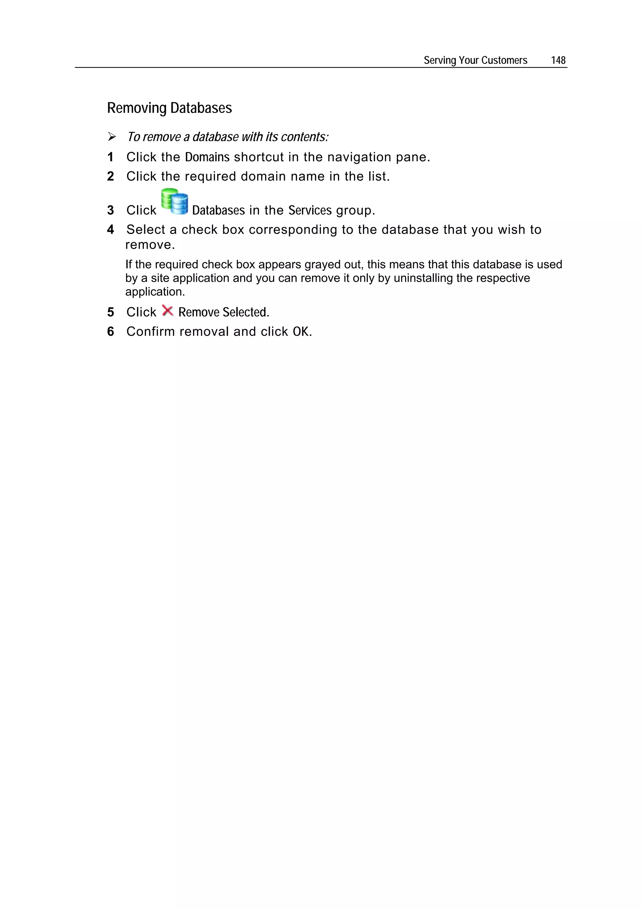 Serving Your Customers   148



Removing Databases
   To remove a database with its contents:
1 Click the Domains shortcut in the navigation pane.
2 Click the required domain name in the list.

3 Click     Databases in the Services group.
4 Select a check box corresponding to the database that you wish to
  remove.
  If the required check box appears grayed out, this means that this database is used
  by a site application and you can remove it only by uninstalling the respective
  application.
5 Click   Remove Selected.
6 Confirm removal and click OK.
 