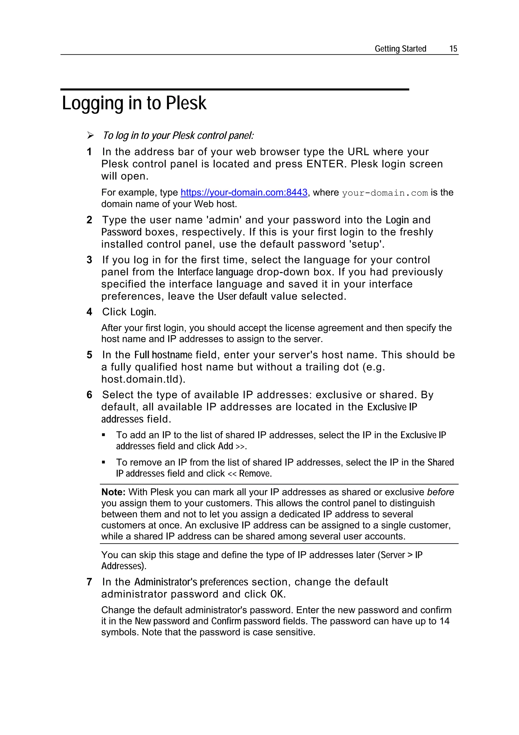 Getting Started      15




Logging in to Plesk
      To log in to your Plesk control panel:
   1 In the address bar of your web browser type the URL where your
     Plesk control panel is located and press ENTER. Plesk login screen
     will open.
      For example, type https://your-domain.com:8443, where your-domain.com is the
      domain name of your Web host.
   2 Type the user name 'admin' and your password into the Login and
     Password boxes, respectively. If this is your first login to the freshly
     installed control panel, use the default password 'setup'.
   3 If you log in for the first time, select the language for your control
     panel from the Interface language drop-down box. If you had previously
     specified the interface language and saved it in your interface
     preferences, leave the User default value selected.
   4 Click Login.
      After your first login, you should accept the license agreement and then specify the
      host name and IP addresses to assign to the server.
   5 In the Full hostname field, enter your server's host name. This should be
     a fully qualified host name but without a trailing dot (e.g.
     host.domain.tld).
   6 Select the type of available IP addresses: exclusive or shared. By
     default, all available IP addresses are located in the Exclusive IP
     addresses field.
         To add an IP to the list of shared IP addresses, select the IP in the Exclusive IP
         addresses field and click Add >>.
         To remove an IP from the list of shared IP addresses, select the IP in the Shared
         IP addresses field and click << Remove.
      Note: With Plesk you can mark all your IP addresses as shared or exclusive before
      you assign them to your customers. This allows the control panel to distinguish
      between them and not to let you assign a dedicated IP address to several
      customers at once. An exclusive IP address can be assigned to a single customer,
      while a shared IP address can be shared among several user accounts.
      You can skip this stage and define the type of IP addresses later (Server > IP
      Addresses).
   7 In the Administrator's preferences section, change the default
     administrator password and click OK.
      Change the default administrator's password. Enter the new password and confirm
      it in the New password and Confirm password fields. The password can have up to 14
      symbols. Note that the password is case sensitive.
 