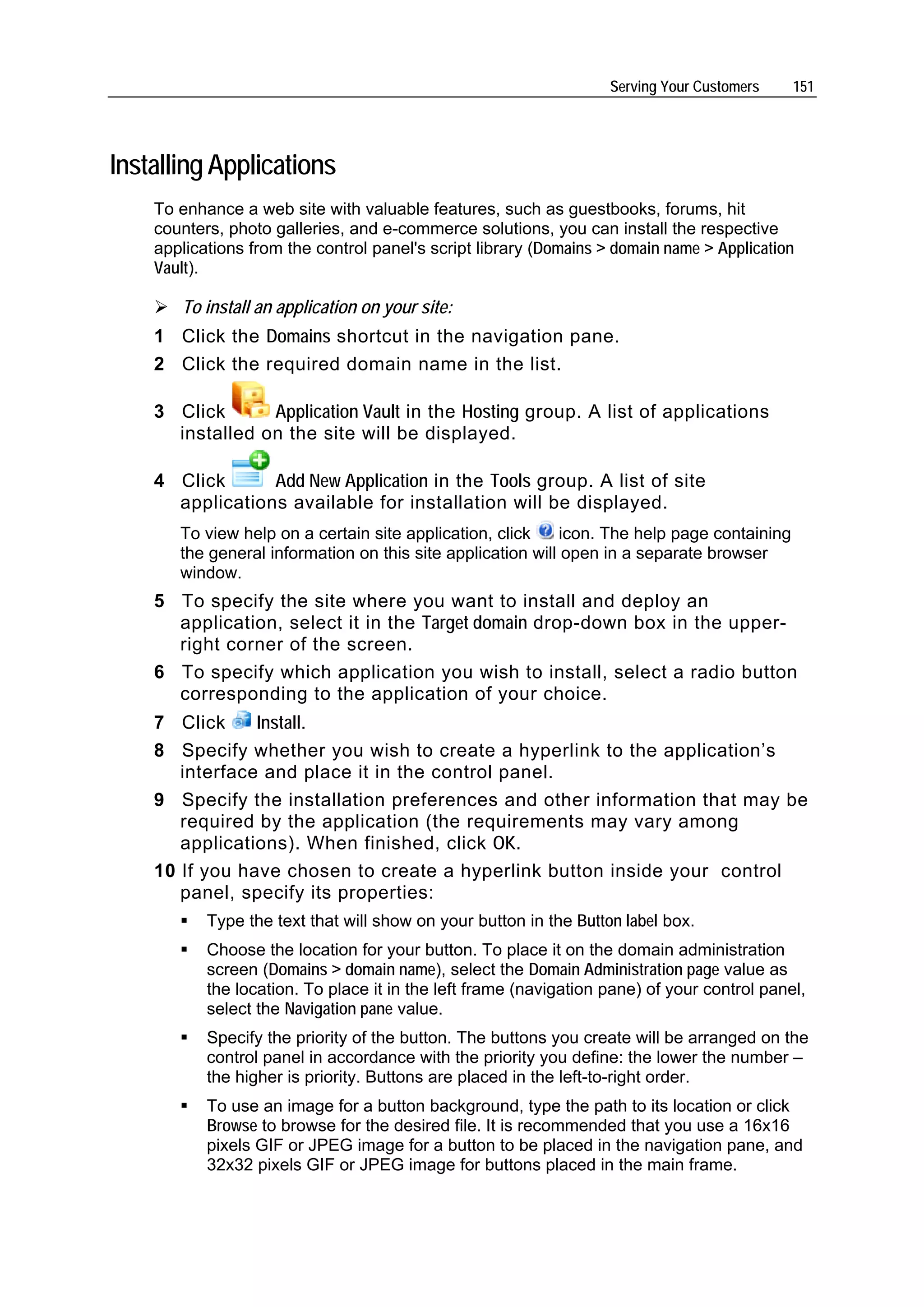 Serving Your Customers     151




Installing Applications
    To enhance a web site with valuable features, such as guestbooks, forums, hit
    counters, photo galleries, and e-commerce solutions, you can install the respective
    applications from the control panel's script library (Domains > domain name > Application
    Vault).

       To install an application on your site:
    1 Click the Domains shortcut in the navigation pane.
    2 Click the required domain name in the list.

    3 Click      Application Vault in the Hosting group. A list of applications
      installed on the site will be displayed.

    4 Click      Add New Application in the Tools group. A list of site
      applications available for installation will be displayed.
       To view help on a certain site application, click     icon. The help page containing
       the general information on this site application will open in a separate browser
       window.
    5 To specify the site where you want to install and deploy an
      application, select it in the Target domain drop-down box in the upper-
      right corner of the screen.
    6 To specify which application you wish to install, select a radio button
      corresponding to the application of your choice.
    7 Click     Install.
    8 Specify whether you wish to create a hyperlink to the application’s
       interface and place it in the control panel.
    9 Specify the installation preferences and other information that may be
       required by the application (the requirements may vary among
       applications). When finished, click OK.
    10 If you have chosen to create a hyperlink button inside your control
       panel, specify its properties:
           Type the text that will show on your button in the Button label box.
           Choose the location for your button. To place it on the domain administration
           screen (Domains > domain name), select the Domain Administration page value as
           the location. To place it in the left frame (navigation pane) of your control panel,
           select the Navigation pane value.
           Specify the priority of the button. The buttons you create will be arranged on the
           control panel in accordance with the priority you define: the lower the number –
           the higher is priority. Buttons are placed in the left-to-right order.
           To use an image for a button background, type the path to its location or click
           Browse to browse for the desired file. It is recommended that you use a 16x16
           pixels GIF or JPEG image for a button to be placed in the navigation pane, and
           32x32 pixels GIF or JPEG image for buttons placed in the main frame.
 