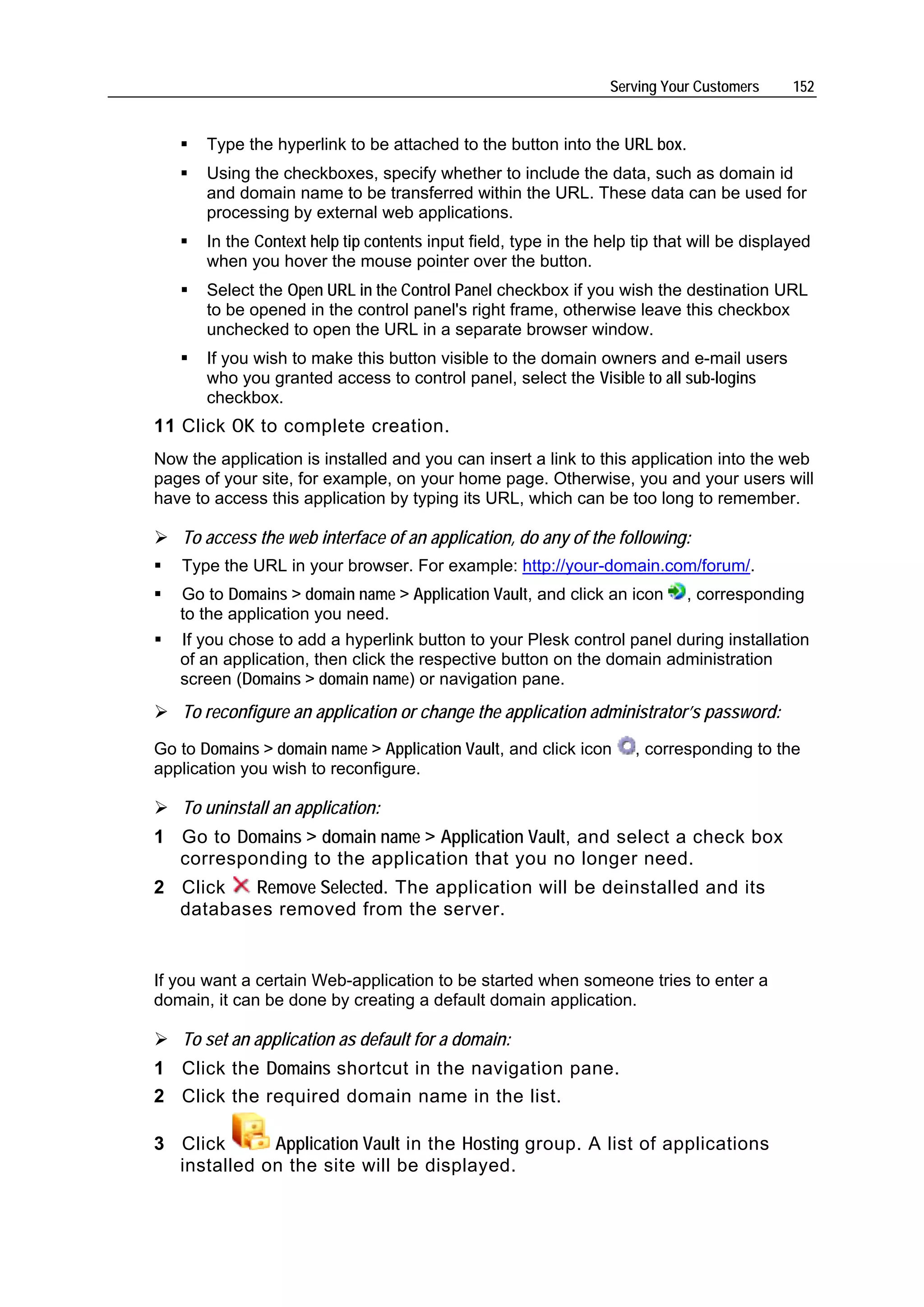 Serving Your Customers     152


       Type the hyperlink to be attached to the button into the URL box.
       Using the checkboxes, specify whether to include the data, such as domain id
       and domain name to be transferred within the URL. These data can be used for
       processing by external web applications.
       In the Context help tip contents input field, type in the help tip that will be displayed
       when you hover the mouse pointer over the button.
       Select the Open URL in the Control Panel checkbox if you wish the destination URL
       to be opened in the control panel's right frame, otherwise leave this checkbox
       unchecked to open the URL in a separate browser window.
       If you wish to make this button visible to the domain owners and e-mail users
       who you granted access to control panel, select the Visible to all sub-logins
       checkbox.
11 Click OK to complete creation.
Now the application is installed and you can insert a link to this application into the web
pages of your site, for example, on your home page. Otherwise, you and your users will
have to access this application by typing its URL, which can be too long to remember.

   To access the web interface of an application, do any of the following:
   Type the URL in your browser. For example: http://your-domain.com/forum/.
   Go to Domains > domain name > Application Vault, and click an icon        , corresponding
   to the application you need.
   If you chose to add a hyperlink button to your Plesk control panel during installation
   of an application, then click the respective button on the domain administration
   screen (Domains > domain name) or navigation pane.
   To reconfigure an application or change the application administrator’s password:
Go to Domains > domain name > Application Vault, and click icon       , corresponding to the
application you wish to reconfigure.

   To uninstall an application:
1 Go to Domains > domain name > Application Vault, and select a check box
  corresponding to the application that you no longer need.
2 Click  Remove Selected. The application will be deinstalled and its
  databases removed from the server.


If you want a certain Web-application to be started when someone tries to enter a
domain, it can be done by creating a default domain application.

   To set an application as default for a domain:
1 Click the Domains shortcut in the navigation pane.
2 Click the required domain name in the list.

3 Click      Application Vault in the Hosting group. A list of applications
  installed on the site will be displayed.
 