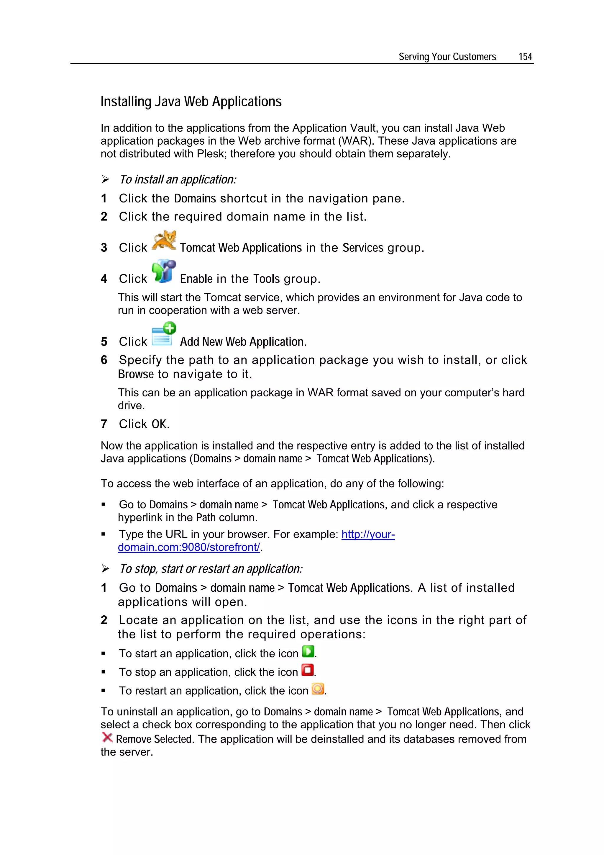 Serving Your Customers    154



Installing Java Web Applications
In addition to the applications from the Application Vault, you can install Java Web
application packages in the Web archive format (WAR). These Java applications are
not distributed with Plesk; therefore you should obtain them separately.

   To install an application:
1 Click the Domains shortcut in the navigation pane.
2 Click the required domain name in the list.

3 Click          Tomcat Web Applications in the Services group.

4 Click          Enable in the Tools group.
   This will start the Tomcat service, which provides an environment for Java code to
   run in cooperation with a web server.

5 Click      Add New Web Application.
6 Specify the path to an application package you wish to install, or click
  Browse to navigate to it.
   This can be an application package in WAR format saved on your computer’s hard
   drive.
7 Click OK.
Now the application is installed and the respective entry is added to the list of installed
Java applications (Domains > domain name > Tomcat Web Applications).

To access the web interface of an application, do any of the following:
   Go to Domains > domain name > Tomcat Web Applications, and click a respective
   hyperlink in the Path column.
   Type the URL in your browser. For example: http://your-
   domain.com:9080/storefront/.
   To stop, start or restart an application:
1 Go to Domains > domain name > Tomcat Web Applications. A list of installed
  applications will open.
2 Locate an application on the list, and use the icons in the right part of
  the list to perform the required operations:
   To start an application, click the icon     .
   To stop an application, click the icon      .
   To restart an application, click the icon       .
To uninstall an application, go to Domains > domain name > Tomcat Web Applications, and
select a check box corresponding to the application that you no longer need. Then click
   Remove Selected. The application will be deinstalled and its databases removed from
the server.
 