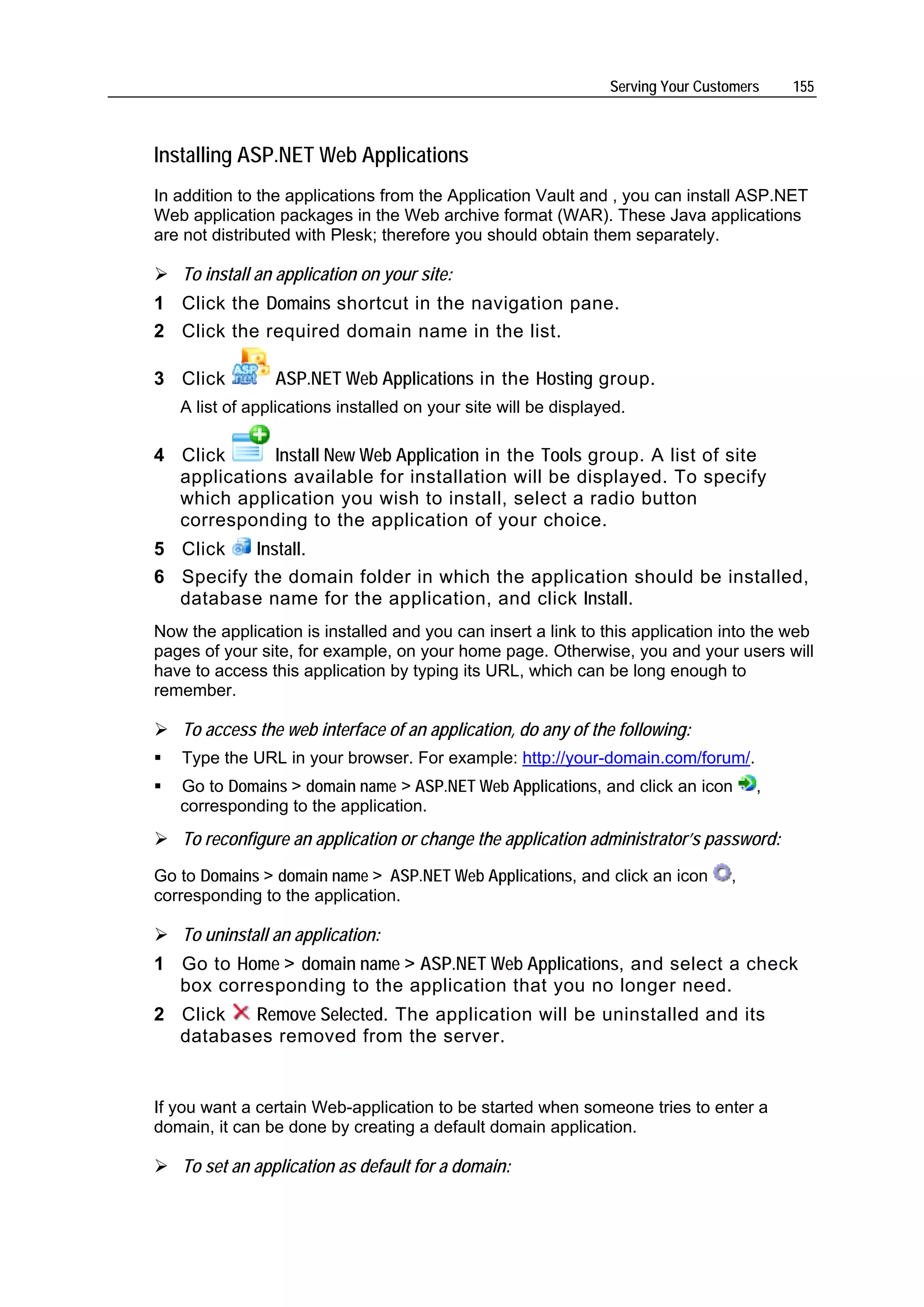 Serving Your Customers   155



Installing ASP.NET Web Applications
In addition to the applications from the Application Vault and , you can install ASP.NET
Web application packages in the Web archive format (WAR). These Java applications
are not distributed with Plesk; therefore you should obtain them separately.

   To install an application on your site:
1 Click the Domains shortcut in the navigation pane.
2 Click the required domain name in the list.

3 Click         ASP.NET Web Applications in the Hosting group.
   A list of applications installed on your site will be displayed.

4 Click      Install New Web Application in the Tools group. A list of site
  applications available for installation will be displayed. To specify
  which application you wish to install, select a radio button
  corresponding to the application of your choice.
5 Click   Install.
6 Specify the domain folder in which the application should be installed,
  database name for the application, and click Install.
Now the application is installed and you can insert a link to this application into the web
pages of your site, for example, on your home page. Otherwise, you and your users will
have to access this application by typing its URL, which can be long enough to
remember.

   To access the web interface of an application, do any of the following:
   Type the URL in your browser. For example: http://your-domain.com/forum/.
   Go to Domains > domain name > ASP.NET Web Applications, and click an icon         ,
   corresponding to the application.
   To reconfigure an application or change the application administrator’s password:
Go to Domains > domain name > ASP.NET Web Applications, and click an icon        ,
corresponding to the application.

   To uninstall an application:
1 Go to Home > domain name > ASP.NET Web Applications, and select a check
  box corresponding to the application that you no longer need.
2 Click  Remove Selected. The application will be uninstalled and its
  databases removed from the server.


If you want a certain Web-application to be started when someone tries to enter a
domain, it can be done by creating a default domain application.

   To set an application as default for a domain:
 