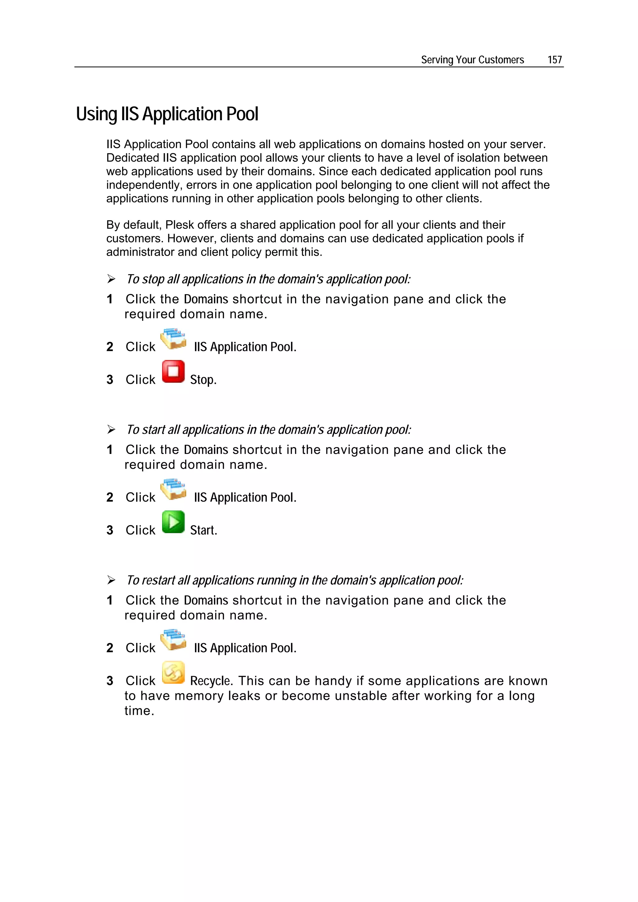 Serving Your Customers   157




Using IIS Application Pool
    IIS Application Pool contains all web applications on domains hosted on your server.
    Dedicated IIS application pool allows your clients to have a level of isolation between
    web applications used by their domains. Since each dedicated application pool runs
    independently, errors in one application pool belonging to one client will not affect the
    applications running in other application pools belonging to other clients.

    By default, Plesk offers a shared application pool for all your clients and their
    customers. However, clients and domains can use dedicated application pools if
    administrator and client policy permit this.

       To stop all applications in the domain's application pool:
    1 Click the Domains shortcut in the navigation pane and click the
      required domain name.

    2 Click          IIS Application Pool.

    3 Click         Stop.


       To start all applications in the domain's application pool:
    1 Click the Domains shortcut in the navigation pane and click the
      required domain name.

    2 Click          IIS Application Pool.

    3 Click         Start.


       To restart all applications running in the domain's application pool:
    1 Click the Domains shortcut in the navigation pane and click the
      required domain name.

    2 Click          IIS Application Pool.

    3 Click     Recycle. This can be handy if some applications are known
      to have memory leaks or become unstable after working for a long
      time.
 