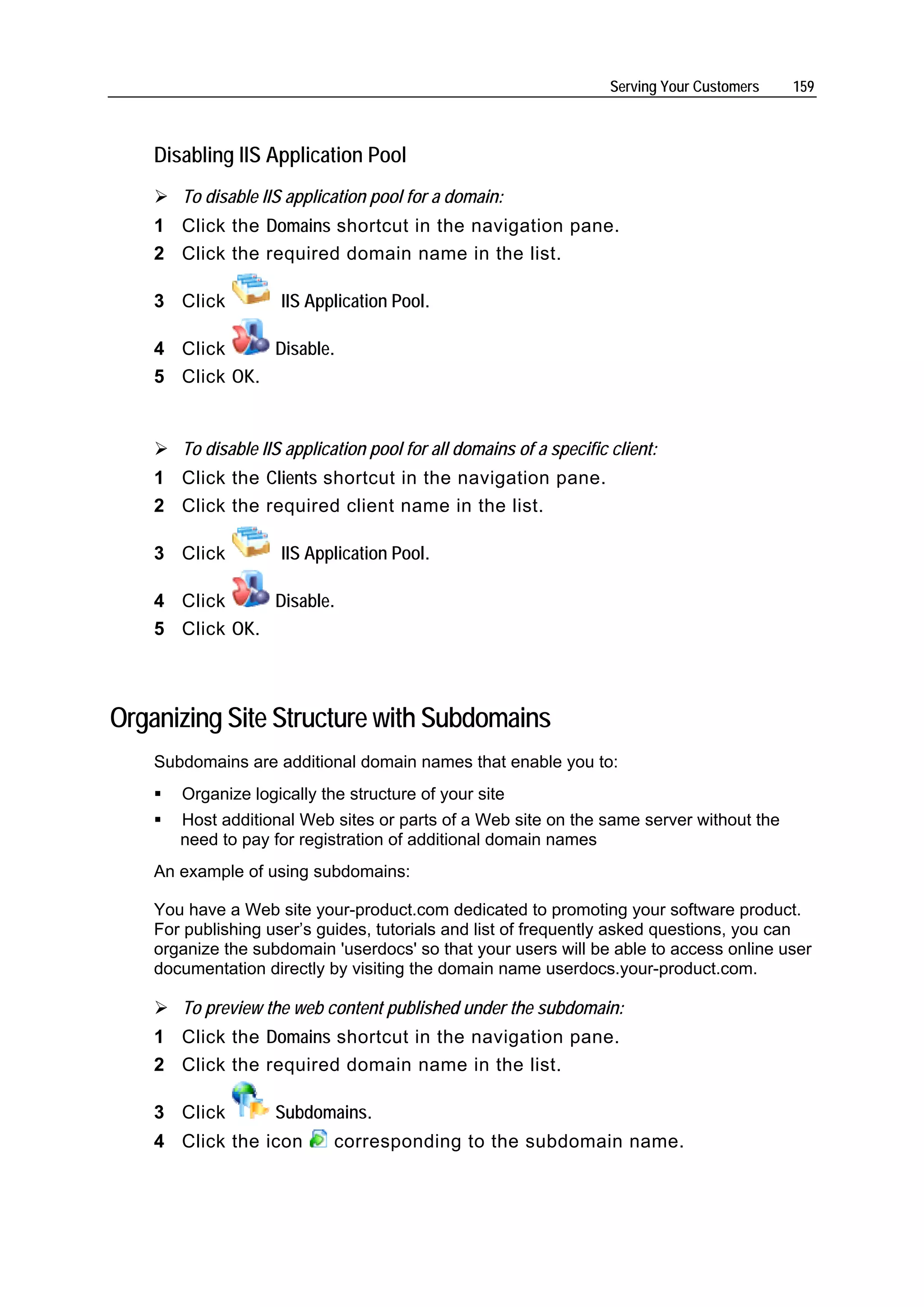Serving Your Customers   159



    Disabling IIS Application Pool
       To disable IIS application pool for a domain:
    1 Click the Domains shortcut in the navigation pane.
    2 Click the required domain name in the list.

    3 Click          IIS Application Pool.

    4 Click     Disable.
    5 Click OK.


       To disable IIS application pool for all domains of a specific client:
    1 Click the Clients shortcut in the navigation pane.
    2 Click the required client name in the list.

    3 Click          IIS Application Pool.

    4 Click     Disable.
    5 Click OK.



Organizing Site Structure with Subdomains
    Subdomains are additional domain names that enable you to:
       Organize logically the structure of your site
       Host additional Web sites or parts of a Web site on the same server without the
       need to pay for registration of additional domain names
    An example of using subdomains:

    You have a Web site your-product.com dedicated to promoting your software product.
    For publishing user’s guides, tutorials and list of frequently asked questions, you can
    organize the subdomain 'userdocs' so that your users will be able to access online user
    documentation directly by visiting the domain name userdocs.your-product.com.

       To preview the web content published under the subdomain:
    1 Click the Domains shortcut in the navigation pane.
    2 Click the required domain name in the list.

    3 Click         Subdomains.
    4 Click the icon         corresponding to the subdomain name.
 