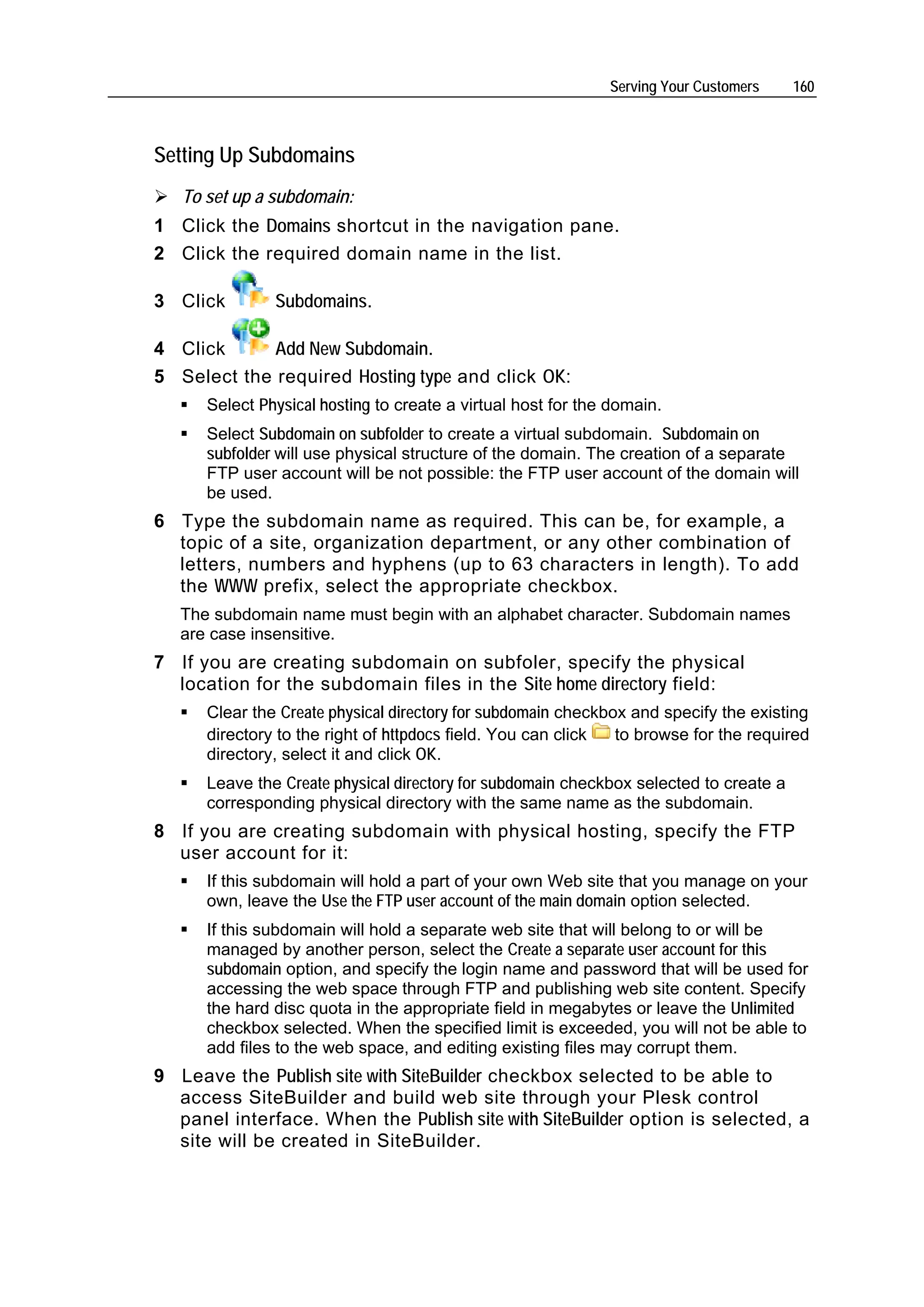 Serving Your Customers    160



Setting Up Subdomains
   To set up a subdomain:
1 Click the Domains shortcut in the navigation pane.
2 Click the required domain name in the list.

3 Click        Subdomains.

4 Click      Add New Subdomain.
5 Select the required Hosting type and click OK:
      Select Physical hosting to create a virtual host for the domain.
      Select Subdomain on subfolder to create a virtual subdomain. Subdomain on
      subfolder will use physical structure of the domain. The creation of a separate
      FTP user account will be not possible: the FTP user account of the domain will
      be used.
6 Type the subdomain name as required. This can be, for example, a
  topic of a site, organization department, or any other combination of
  letters, numbers and hyphens (up to 63 characters in length). To add
  the WWW prefix, select the appropriate checkbox.
   The subdomain name must begin with an alphabet character. Subdomain names
   are case insensitive.
7 If you are creating subdomain on subfoler, specify the physical
  location for the subdomain files in the Site home directory field:
      Clear the Create physical directory for subdomain checkbox and specify the existing
      directory to the right of httpdocs field. You can click  to browse for the required
      directory, select it and click OK.
      Leave the Create physical directory for subdomain checkbox selected to create a
      corresponding physical directory with the same name as the subdomain.
8 If you are creating subdomain with physical hosting, specify the FTP
  user account for it:
      If this subdomain will hold a part of your own Web site that you manage on your
      own, leave the Use the FTP user account of the main domain option selected.
      If this subdomain will hold a separate web site that will belong to or will be
      managed by another person, select the Create a separate user account for this
      subdomain option, and specify the login name and password that will be used for
      accessing the web space through FTP and publishing web site content. Specify
      the hard disc quota in the appropriate field in megabytes or leave the Unlimited
      checkbox selected. When the specified limit is exceeded, you will not be able to
      add files to the web space, and editing existing files may corrupt them.
9 Leave the Publish site with SiteBuilder checkbox selected to be able to
  access SiteBuilder and build web site through your Plesk control
  panel interface. When the Publish site with SiteBuilder option is selected, a
  site will be created in SiteBuilder.
 