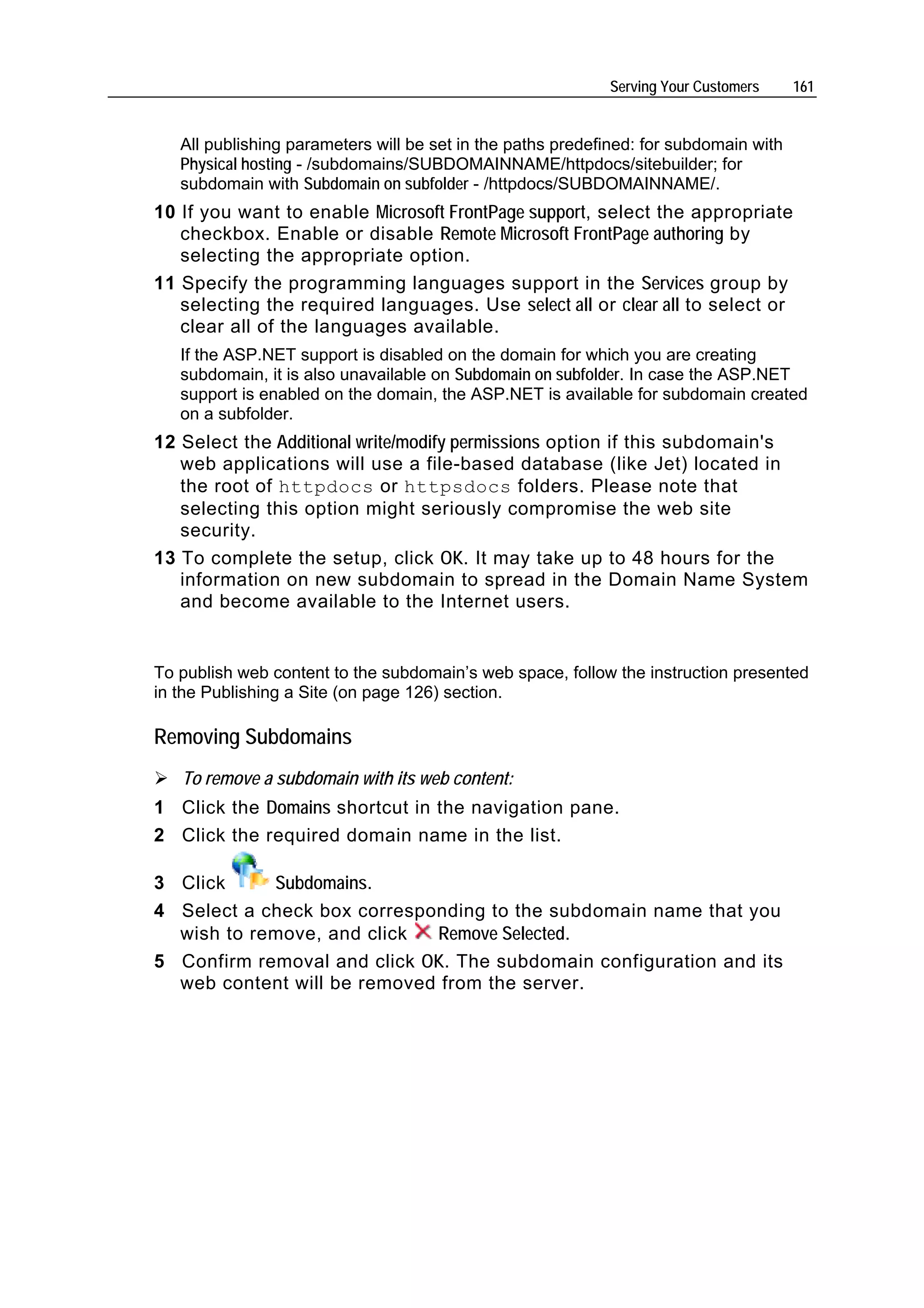 Serving Your Customers     161


   All publishing parameters will be set in the paths predefined: for subdomain with
   Physical hosting - /subdomains/SUBDOMAINNAME/httpdocs/sitebuilder; for
   subdomain with Subdomain on subfolder - /httpdocs/SUBDOMAINNAME/.
10 If you want to enable Microsoft FrontPage support, select the appropriate
   checkbox. Enable or disable Remote Microsoft FrontPage authoring by
   selecting the appropriate option.
11 Specify the programming languages support in the Services group by
   selecting the required languages. Use select all or clear all to select or
   clear all of the languages available.
   If the ASP.NET support is disabled on the domain for which you are creating
   subdomain, it is also unavailable on Subdomain on subfolder. In case the ASP.NET
   support is enabled on the domain, the ASP.NET is available for subdomain created
   on a subfolder.
12 Select the Additional write/modify permissions option if this subdomain's
   web applications will use a file-based database (like Jet) located in
   the root of httpdocs or httpsdocs folders. Please note that
   selecting this option might seriously compromise the web site
   security.
13 To complete the setup, click OK. It may take up to 48 hours for the
   information on new subdomain to spread in the Domain Name System
   and become available to the Internet users.


To publish web content to the subdomain’s web space, follow the instruction presented
in the Publishing a Site (on page 126) section.

Removing Subdomains
   To remove a subdomain with its web content:
1 Click the Domains shortcut in the navigation pane.
2 Click the required domain name in the list.

3 Click     Subdomains.
4 Select a check box corresponding to the subdomain name that you
  wish to remove, and click  Remove Selected.
5 Confirm removal and click OK. The subdomain configuration and its
  web content will be removed from the server.
 