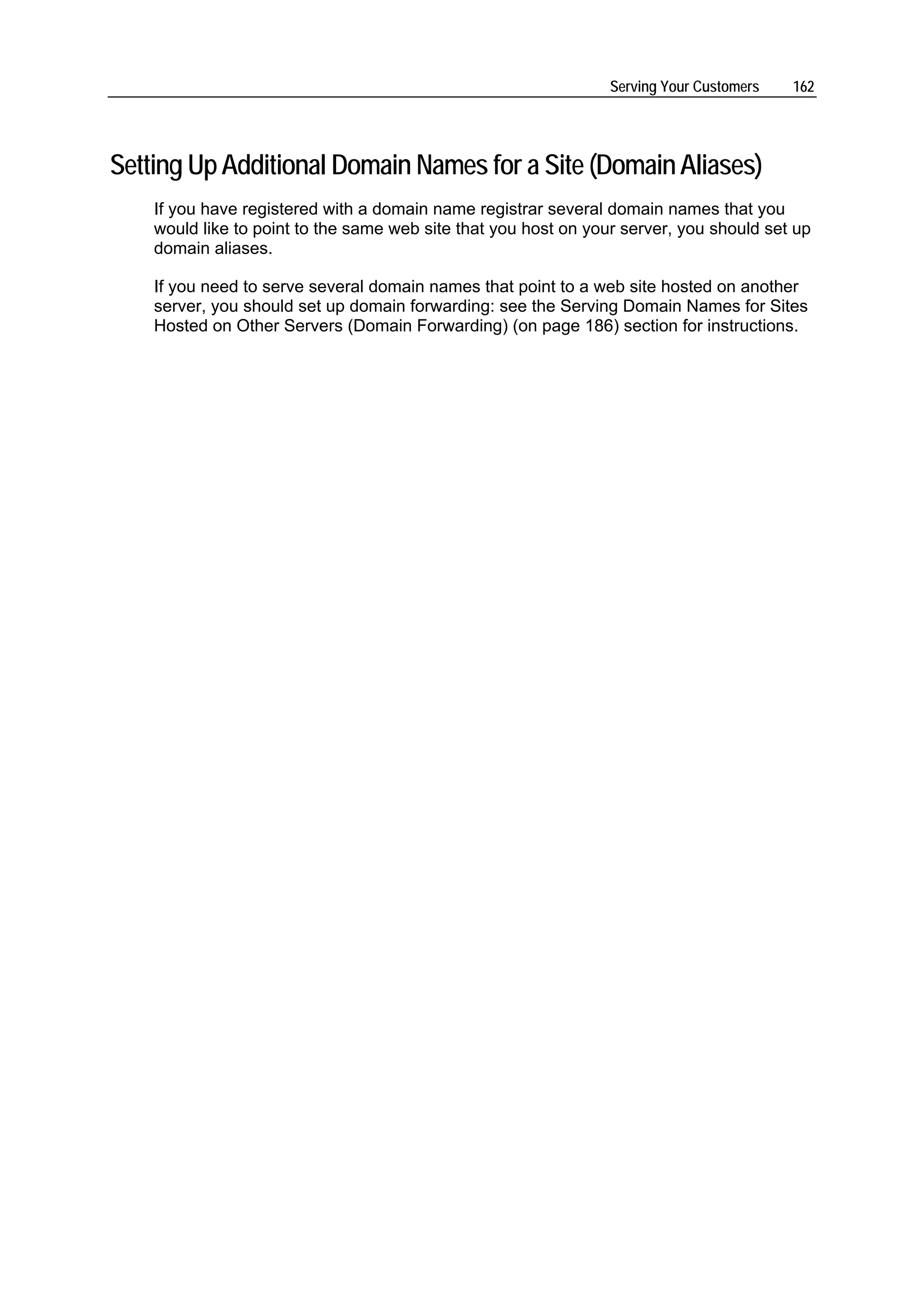 Serving Your Customers   162




Setting Up Additional Domain Names for a Site (Domain Aliases)
    If you have registered with a domain name registrar several domain names that you
    would like to point to the same web site that you host on your server, you should set up
    domain aliases.

    If you need to serve several domain names that point to a web site hosted on another
    server, you should set up domain forwarding: see the Serving Domain Names for Sites
    Hosted on Other Servers (Domain Forwarding) (on page 186) section for instructions.
 