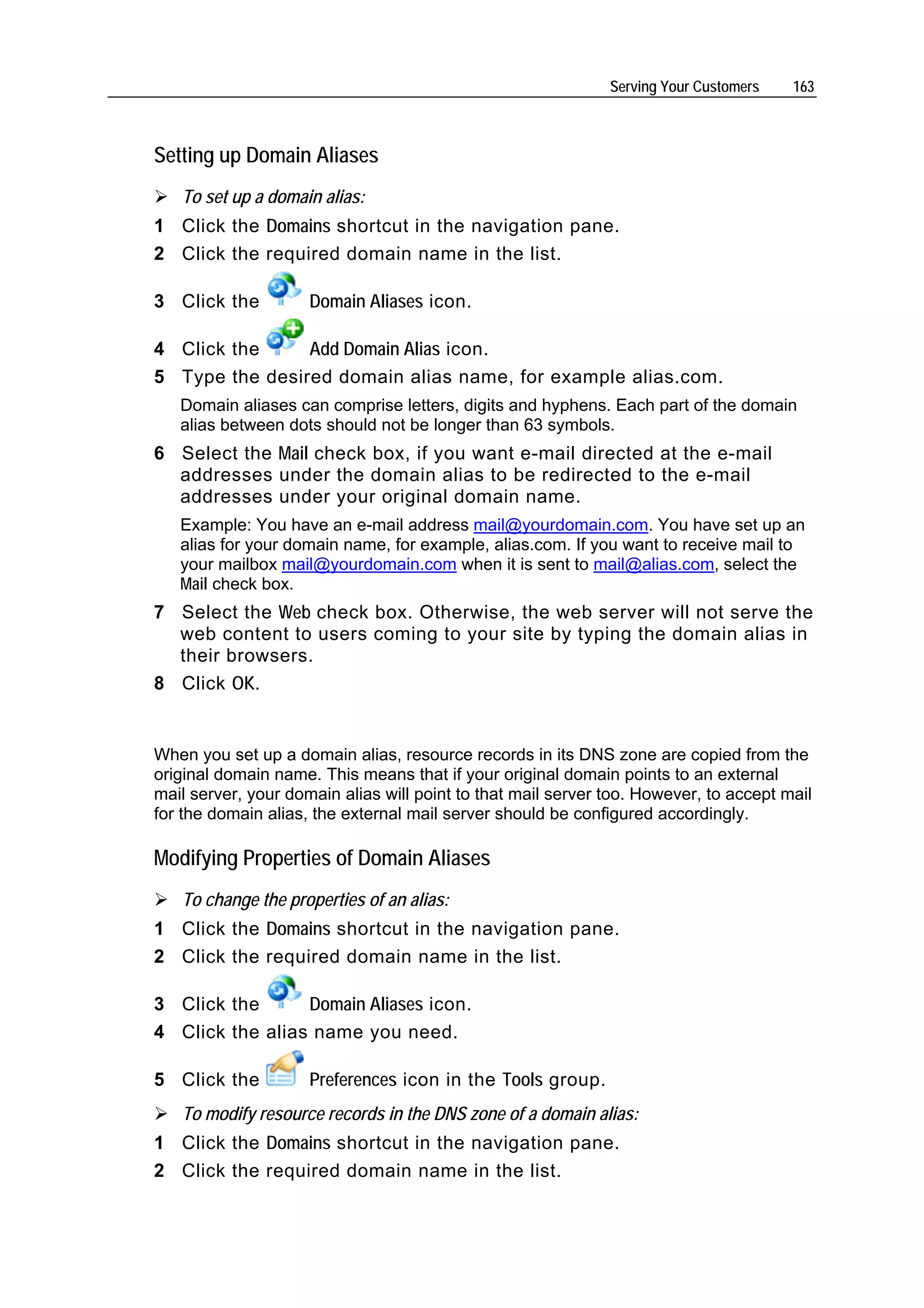 Serving Your Customers   163



Setting up Domain Aliases
   To set up a domain alias:
1 Click the Domains shortcut in the navigation pane.
2 Click the required domain name in the list.

3 Click the          Domain Aliases icon.

4 Click the     Add Domain Alias icon.
5 Type the desired domain alias name, for example alias.com.
   Domain aliases can comprise letters, digits and hyphens. Each part of the domain
   alias between dots should not be longer than 63 symbols.
6 Select the Mail check box, if you want e-mail directed at the e-mail
  addresses under the domain alias to be redirected to the e-mail
  addresses under your original domain name.
   Example: You have an e-mail address mail@yourdomain.com. You have set up an
   alias for your domain name, for example, alias.com. If you want to receive mail to
   your mailbox mail@yourdomain.com when it is sent to mail@alias.com, select the
   Mail check box.
7 Select the Web check box. Otherwise, the web server will not serve the
  web content to users coming to your site by typing the domain alias in
  their browsers.
8 Click OK.


When you set up a domain alias, resource records in its DNS zone are copied from the
original domain name. This means that if your original domain points to an external
mail server, your domain alias will point to that mail server too. However, to accept mail
for the domain alias, the external mail server should be configured accordingly.

Modifying Properties of Domain Aliases
   To change the properties of an alias:
1 Click the Domains shortcut in the navigation pane.
2 Click the required domain name in the list.

3 Click the      Domain Aliases icon.
4 Click the alias name you need.

5 Click the          Preferences icon in the Tools group.
   To modify resource records in the DNS zone of a domain alias:
1 Click the Domains shortcut in the navigation pane.
2 Click the required domain name in the list.
 