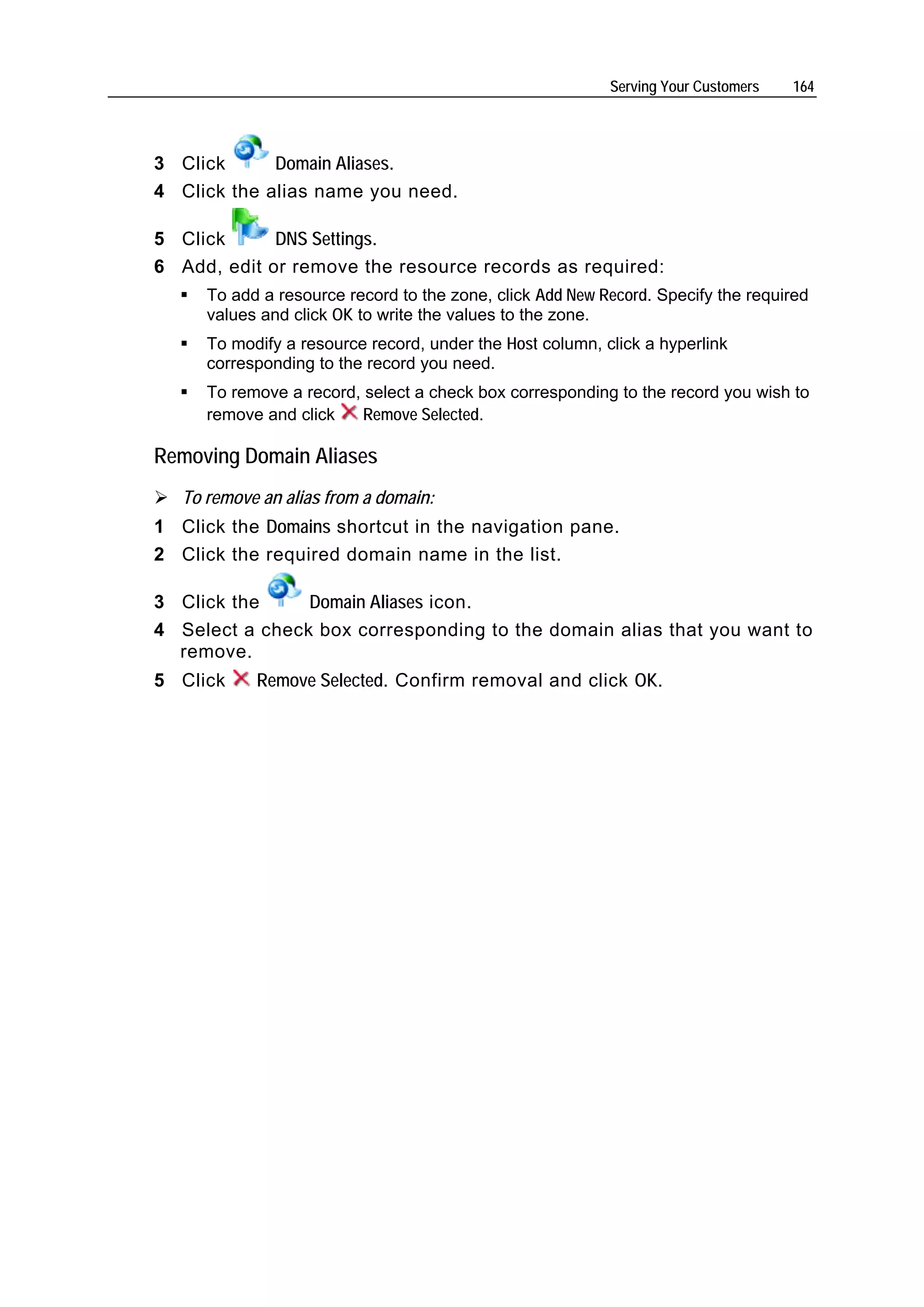 Serving Your Customers   164




3 Click      Domain Aliases.
4 Click the alias name you need.

5 Click      DNS Settings.
6 Add, edit or remove the resource records as required:
      To add a resource record to the zone, click Add New Record. Specify the required
      values and click OK to write the values to the zone.
      To modify a resource record, under the Host column, click a hyperlink
      corresponding to the record you need.
      To remove a record, select a check box corresponding to the record you wish to
      remove and click    Remove Selected.

Removing Domain Aliases
   To remove an alias from a domain:
1 Click the Domains shortcut in the navigation pane.
2 Click the required domain name in the list.

3 Click the     Domain Aliases icon.
4 Select a check box corresponding to the domain alias that you want to
  remove.
5 Click     Remove Selected. Confirm removal and click OK.
 