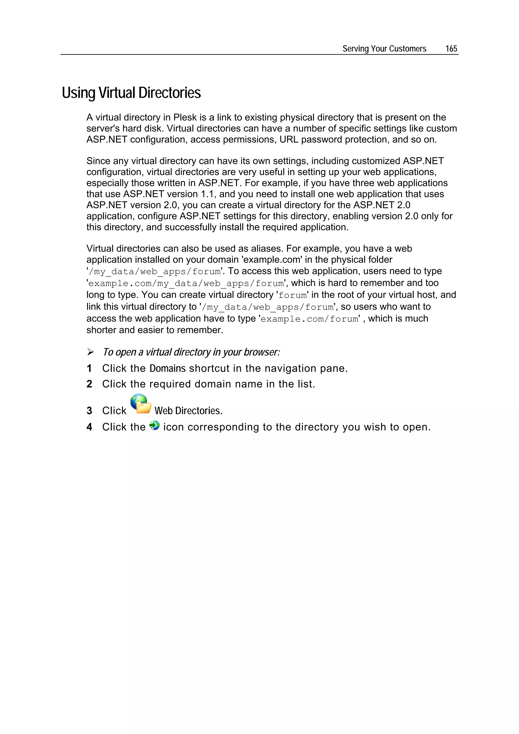 Serving Your Customers    165




Using Virtual Directories
    A virtual directory in Plesk is a link to existing physical directory that is present on the
    server's hard disk. Virtual directories can have a number of specific settings like custom
    ASP.NET configuration, access permissions, URL password protection, and so on.

    Since any virtual directory can have its own settings, including customized ASP.NET
    configuration, virtual directories are very useful in setting up your web applications,
    especially those written in ASP.NET. For example, if you have three web applications
    that use ASP.NET version 1.1, and you need to install one web application that uses
    ASP.NET version 2.0, you can create a virtual directory for the ASP.NET 2.0
    application, configure ASP.NET settings for this directory, enabling version 2.0 only for
    this directory, and successfully install the required application.

    Virtual directories can also be used as aliases. For example, you have a web
    application installed on your domain 'example.com' in the physical folder
    '/my_data/web_apps/forum'. To access this web application, users need to type
    'example.com/my_data/web_apps/forum', which is hard to remember and too
    long to type. You can create virtual directory 'forum' in the root of your virtual host, and
    link this virtual directory to '/my_data/web_apps/forum', so users who want to
    access the web application have to type 'example.com/forum' , which is much
    shorter and easier to remember.

       To open a virtual directory in your browser:
    1 Click the Domains shortcut in the navigation pane.
    2 Click the required domain name in the list.

    3 Click         Web Directories.
    4 Click the        icon corresponding to the directory you wish to open.
 