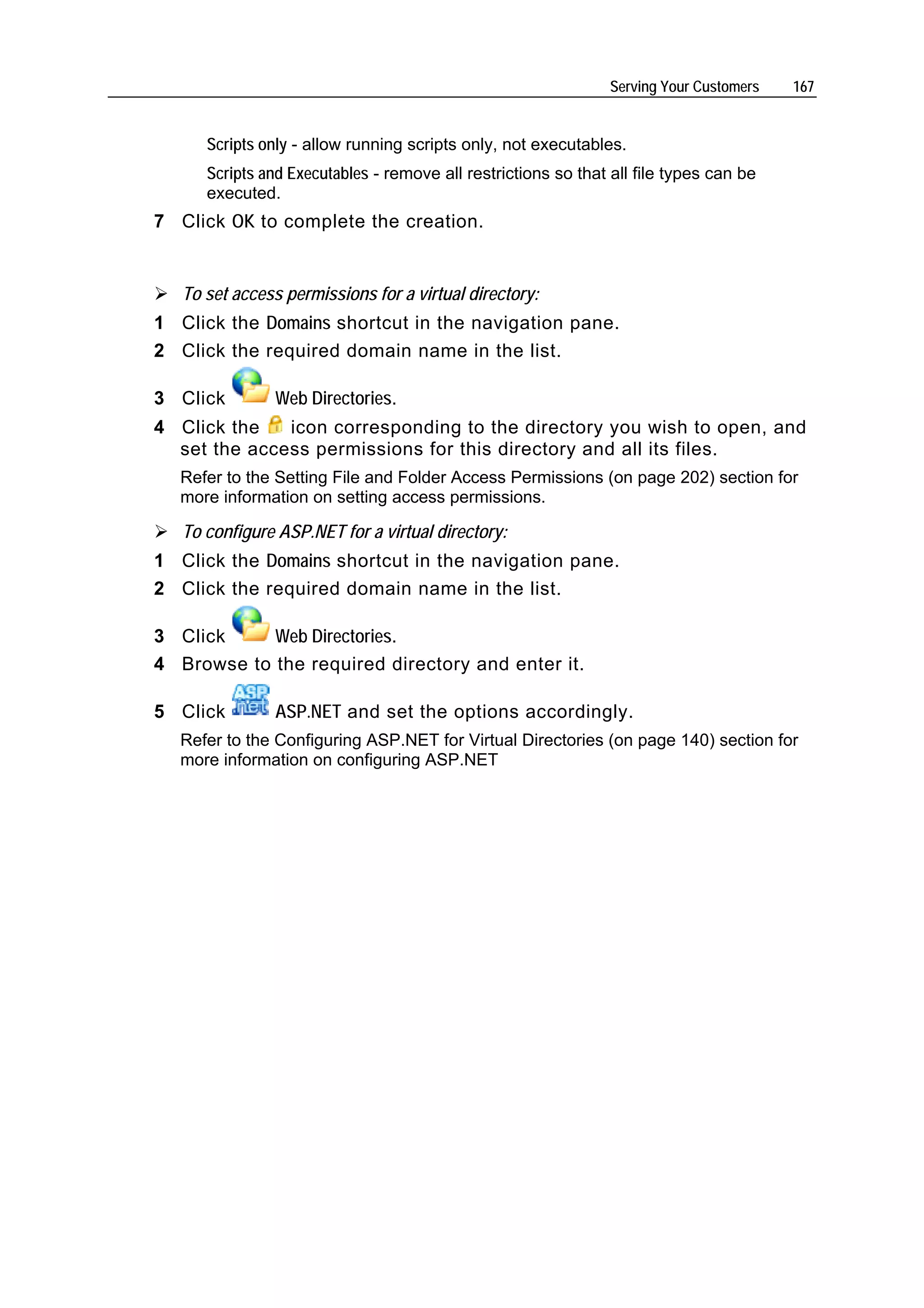 Serving Your Customers   167


      Scripts only - allow running scripts only, not executables.
      Scripts and Executables - remove all restrictions so that all file types can be
      executed.
7 Click OK to complete the creation.


   To set access permissions for a virtual directory:
1 Click the Domains shortcut in the navigation pane.
2 Click the required domain name in the list.

3 Click         Web Directories.
4 Click the   icon corresponding to the directory you wish to open, and
  set the access permissions for this directory and all its files.
  Refer to the Setting File and Folder Access Permissions (on page 202) section for
  more information on setting access permissions.

   To configure ASP.NET for a virtual directory:
1 Click the Domains shortcut in the navigation pane.
2 Click the required domain name in the list.

3 Click     Web Directories.
4 Browse to the required directory and enter it.

5 Click         ASP.NET and set the options accordingly.
  Refer to the Configuring ASP.NET for Virtual Directories (on page 140) section for
  more information on configuring ASP.NET
 