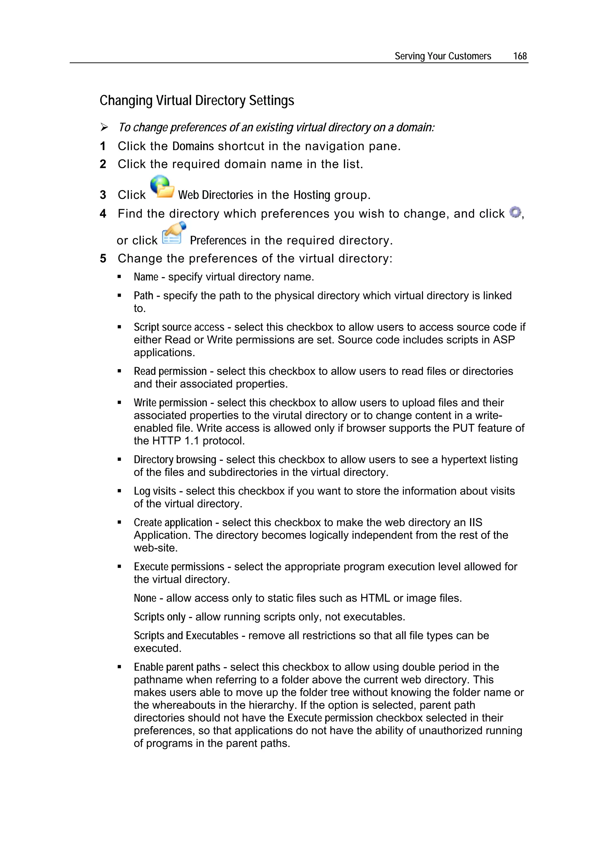 Serving Your Customers      168



Changing Virtual Directory Settings
   To change preferences of an existing virtual directory on a domain:
1 Click the Domains shortcut in the navigation pane.
2 Click the required domain name in the list.

3 Click        Web Directories in the Hosting group.
4 Find the directory which preferences you wish to change, and click                         ,

  or click   Preferences in the required directory.
5 Change the preferences of the virtual directory:
      Name - specify virtual directory name.
      Path - specify the path to the physical directory which virtual directory is linked
      to.
      Script source access - select this checkbox to allow users to access source code if
      either Read or Write permissions are set. Source code includes scripts in ASP
      applications.
      Read permission - select this checkbox to allow users to read files or directories
      and their associated properties.
      Write permission - select this checkbox to allow users to upload files and their
      associated properties to the virutal directory or to change content in a write-
      enabled file. Write access is allowed only if browser supports the PUT feature of
      the HTTP 1.1 protocol.
      Directory browsing - select this checkbox to allow users to see a hypertext listing
      of the files and subdirectories in the virtual directory.
      Log visits - select this checkbox if you want to store the information about visits
      of the virtual directory.
      Create application - select this checkbox to make the web directory an IIS
      Application. The directory becomes logically independent from the rest of the
      web-site.
      Execute permissions - select the appropriate program execution level allowed for
      the virtual directory.
      None - allow access only to static files such as HTML or image files.
      Scripts only - allow running scripts only, not executables.
      Scripts and Executables - remove all restrictions so that all file types can be
      executed.
      Enable parent paths - select this checkbox to allow using double period in the
      pathname when referring to a folder above the current web directory. This
      makes users able to move up the folder tree without knowing the folder name or
      the whereabouts in the hierarchy. If the option is selected, parent path
      directories should not have the Execute permission checkbox selected in their
      preferences, so that applications do not have the ability of unauthorized running
      of programs in the parent paths.
 