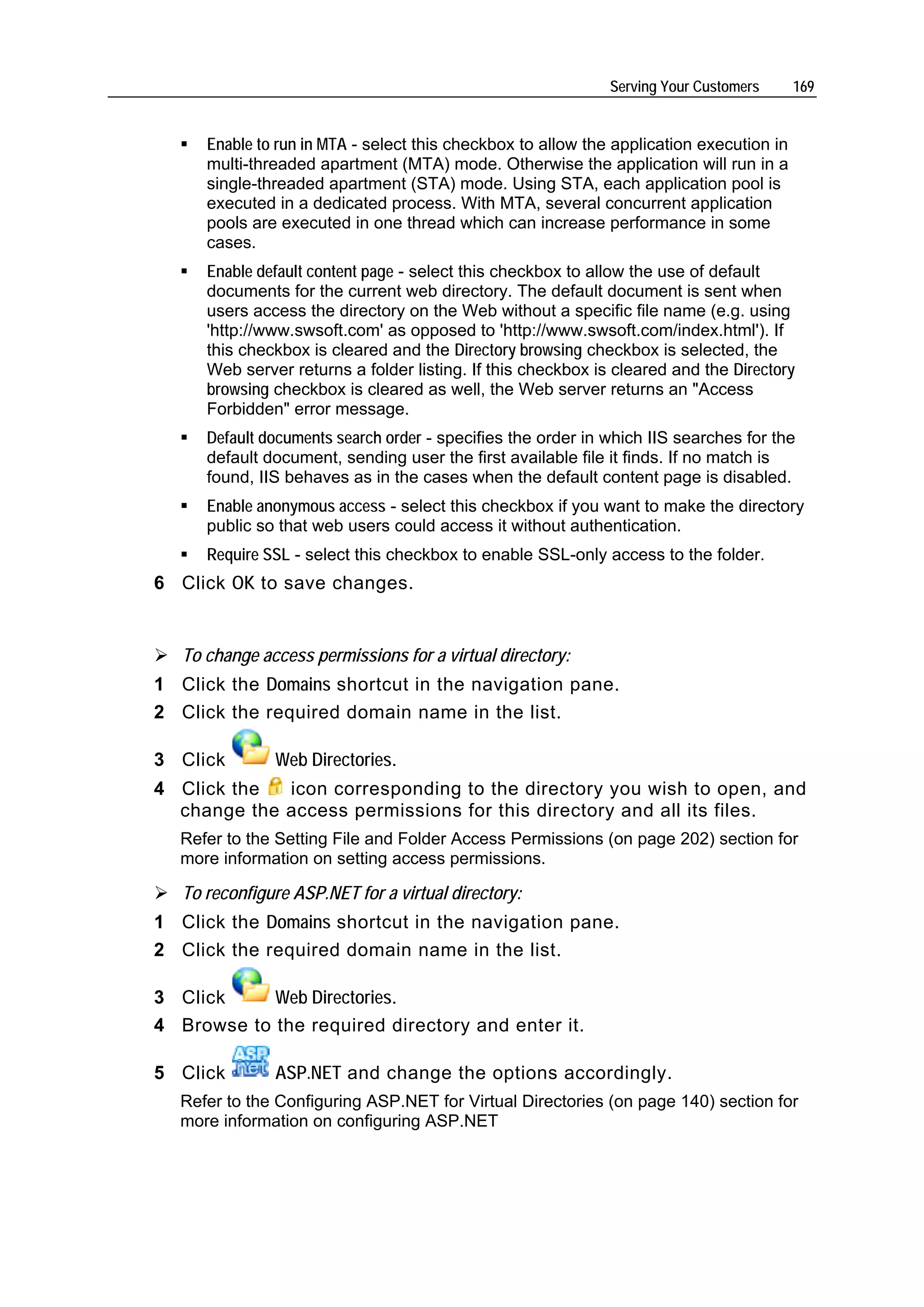 Serving Your Customers      169


      Enable to run in MTA - select this checkbox to allow the application execution in
      multi-threaded apartment (MTA) mode. Otherwise the application will run in a
      single-threaded apartment (STA) mode. Using STA, each application pool is
      executed in a dedicated process. With MTA, several concurrent application
      pools are executed in one thread which can increase performance in some
      cases.
      Enable default content page - select this checkbox to allow the use of default
      documents for the current web directory. The default document is sent when
      users access the directory on the Web without a specific file name (e.g. using
      'http://www.swsoft.com' as opposed to 'http://www.swsoft.com/index.html'). If
      this checkbox is cleared and the Directory browsing checkbox is selected, the
      Web server returns a folder listing. If this checkbox is cleared and the Directory
      browsing checkbox is cleared as well, the Web server returns an "Access
      Forbidden" error message.
      Default documents search order - specifies the order in which IIS searches for the
      default document, sending user the first available file it finds. If no match is
      found, IIS behaves as in the cases when the default content page is disabled.
      Enable anonymous access - select this checkbox if you want to make the directory
      public so that web users could access it without authentication.
      Require SSL - select this checkbox to enable SSL-only access to the folder.
6 Click OK to save changes.


   To change access permissions for a virtual directory:
1 Click the Domains shortcut in the navigation pane.
2 Click the required domain name in the list.

3 Click        Web Directories.
4 Click the  icon corresponding to the directory you wish to open, and
  change the access permissions for this directory and all its files.
  Refer to the Setting File and Folder Access Permissions (on page 202) section for
  more information on setting access permissions.

   To reconfigure ASP.NET for a virtual directory:
1 Click the Domains shortcut in the navigation pane.
2 Click the required domain name in the list.

3 Click     Web Directories.
4 Browse to the required directory and enter it.

5 Click        ASP.NET and change the options accordingly.
  Refer to the Configuring ASP.NET for Virtual Directories (on page 140) section for
  more information on configuring ASP.NET
 