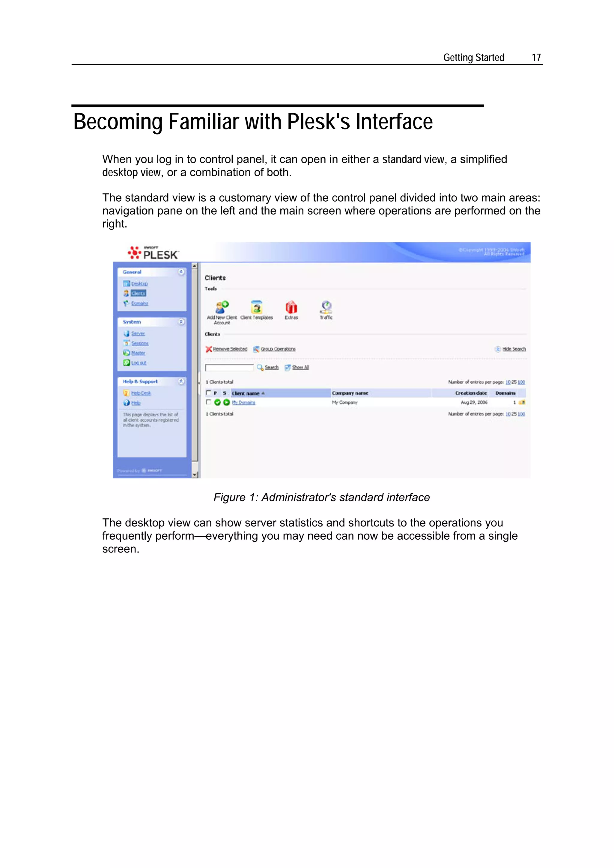 Getting Started   17




Becoming Familiar with Plesk's Interface
   When you log in to control panel, it can open in either a standard view, a simplified
   desktop view, or a combination of both.

   The standard view is a customary view of the control panel divided into two main areas:
   navigation pane on the left and the main screen where operations are performed on the
   right.




                          Figure 1: Administrator's standard interface

   The desktop view can show server statistics and shortcuts to the operations you
   frequently perform—everything you may need can now be accessible from a single
   screen.
 