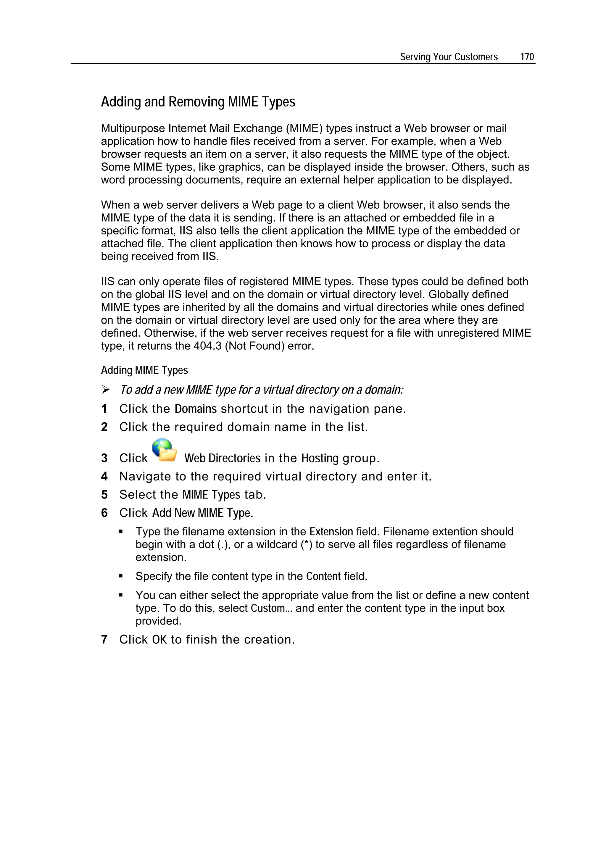 Serving Your Customers      170



Adding and Removing MIME Types
Multipurpose Internet Mail Exchange (MIME) types instruct a Web browser or mail
application how to handle files received from a server. For example, when a Web
browser requests an item on a server, it also requests the MIME type of the object.
Some MIME types, like graphics, can be displayed inside the browser. Others, such as
word processing documents, require an external helper application to be displayed.

When a web server delivers a Web page to a client Web browser, it also sends the
MIME type of the data it is sending. If there is an attached or embedded file in a
specific format, IIS also tells the client application the MIME type of the embedded or
attached file. The client application then knows how to process or display the data
being received from IIS.

IIS can only operate files of registered MIME types. These types could be defined both
on the global IIS level and on the domain or virtual directory level. Globally defined
MIME types are inherited by all the domains and virtual directories while ones defined
on the domain or virtual directory level are used only for the area where they are
defined. Otherwise, if the web server receives request for a file with unregistered MIME
type, it returns the 404.3 (Not Found) error.

Adding MIME Types
    To add a new MIME type for a virtual directory on a domain:
1 Click the Domains shortcut in the navigation pane.
2 Click the required domain name in the list.

3   Click       Web Directories in the Hosting group.
4   Navigate to the required virtual directory and enter it.
5   Select the MIME Types tab.
6   Click Add New MIME Type.
       Type the filename extension in the Extension field. Filename extention should
       begin with a dot (.), or a wildcard (*) to serve all files regardless of filename
       extension.
       Specify the file content type in the Content field.
       You can either select the appropriate value from the list or define a new content
       type. To do this, select Custom... and enter the content type in the input box
       provided.
7 Click OK to finish the creation.
 