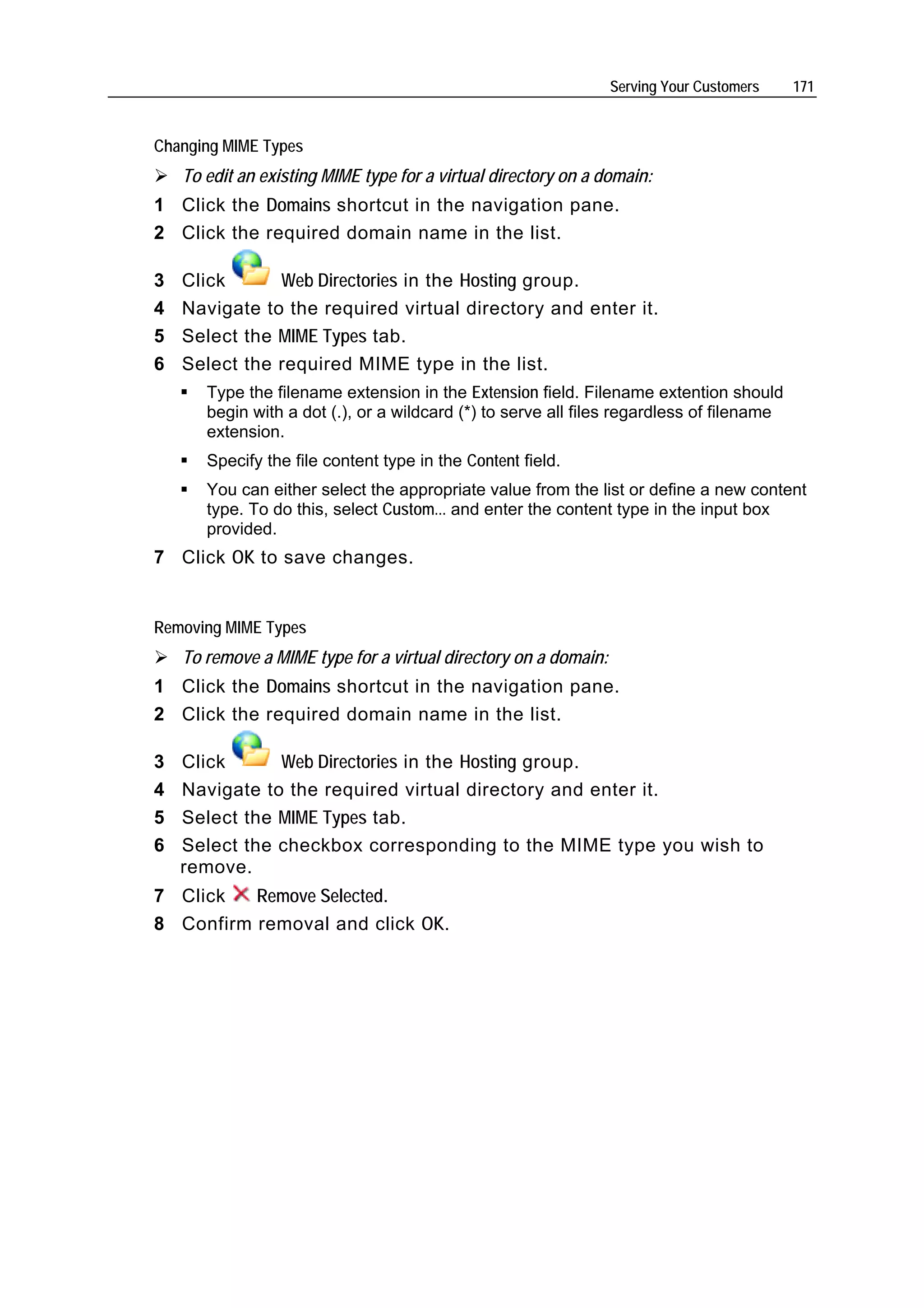 Serving Your Customers    171


Changing MIME Types
    To edit an existing MIME type for a virtual directory on a domain:
1 Click the Domains shortcut in the navigation pane.
2 Click the required domain name in the list.

3   Click      Web Directories in the Hosting group.
4   Navigate to the required virtual directory and enter it.
5   Select the MIME Types tab.
6   Select the required MIME type in the list.
       Type the filename extension in the Extension field. Filename extention should
       begin with a dot (.), or a wildcard (*) to serve all files regardless of filename
       extension.
       Specify the file content type in the Content field.
       You can either select the appropriate value from the list or define a new content
       type. To do this, select Custom... and enter the content type in the input box
       provided.
7 Click OK to save changes.


Removing MIME Types
    To remove a MIME type for a virtual directory on a domain:
1 Click the Domains shortcut in the navigation pane.
2 Click the required domain name in the list.

3   Click      Web Directories in the Hosting group.
4   Navigate to the required virtual directory and enter it.
5   Select the MIME Types tab.
6   Select the checkbox corresponding to the MIME type you wish to
    remove.
7 Click   Remove Selected.
8 Confirm removal and click OK.
 
