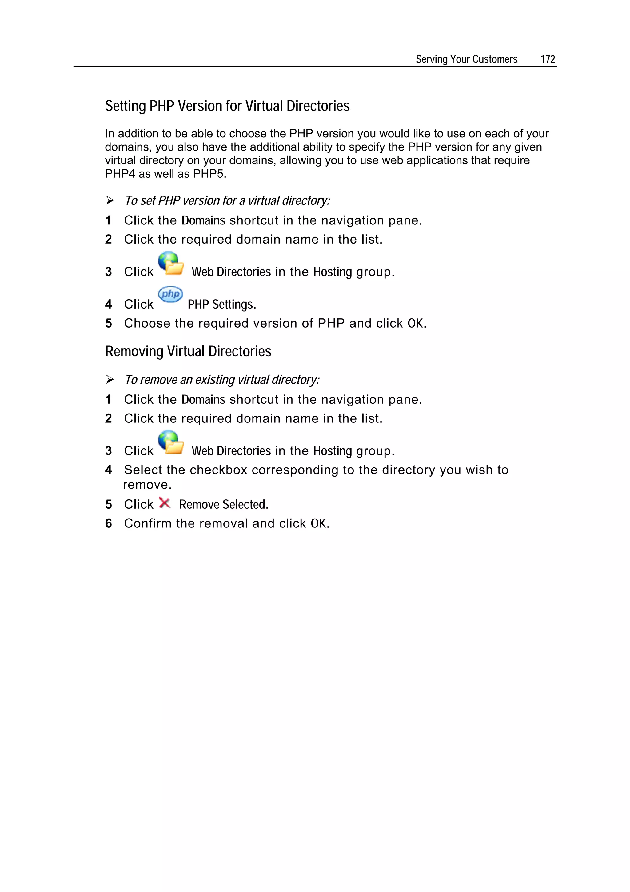 Serving Your Customers   172



Setting PHP Version for Virtual Directories
In addition to be able to choose the PHP version you would like to use on each of your
domains, you also have the additional ability to specify the PHP version for any given
virtual directory on your domains, allowing you to use web applications that require
PHP4 as well as PHP5.

   To set PHP version for a virtual directory:
1 Click the Domains shortcut in the navigation pane.
2 Click the required domain name in the list.

3 Click          Web Directories in the Hosting group.

4 Click    PHP Settings.
5 Choose the required version of PHP and click OK.

Removing Virtual Directories
   To remove an existing virtual directory:
1 Click the Domains shortcut in the navigation pane.
2 Click the required domain name in the list.

3 Click      Web Directories in the Hosting group.
4 Select the checkbox corresponding to the directory you wish to
  remove.
5 Click    Remove Selected.
6 Confirm the removal and click OK.
 