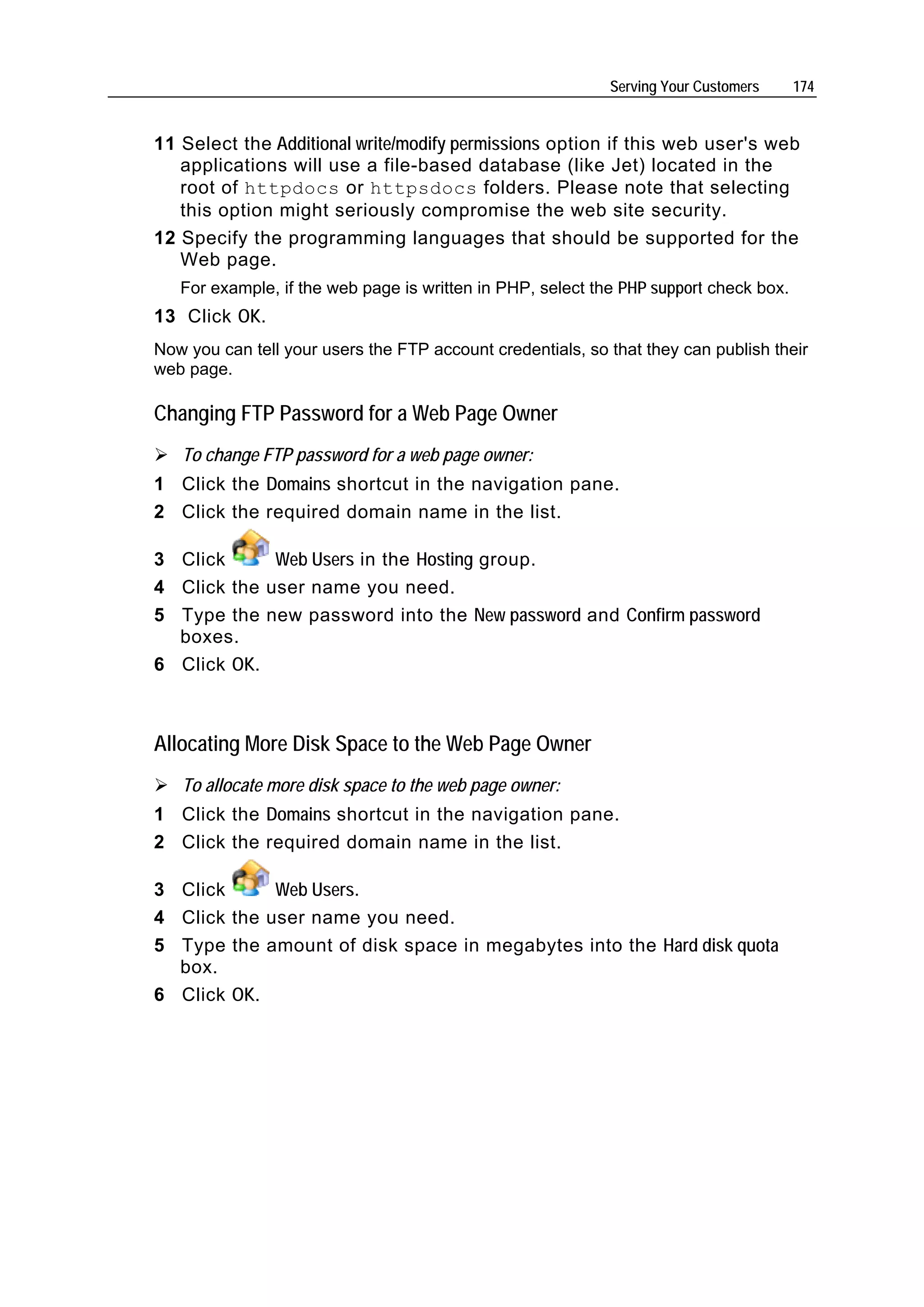 Serving Your Customers     174


11 Select the Additional write/modify permissions option if this web user's web
   applications will use a file-based database (like Jet) located in the
   root of httpdocs or httpsdocs folders. Please note that selecting
   this option might seriously compromise the web site security.
12 Specify the programming languages that should be supported for the
   Web page.
   For example, if the web page is written in PHP, select the PHP support check box.
13 Click OK.
Now you can tell your users the FTP account credentials, so that they can publish their
web page.

Changing FTP Password for a Web Page Owner
   To change FTP password for a web page owner:
1 Click the Domains shortcut in the navigation pane.
2 Click the required domain name in the list.

3 Click      Web Users in the Hosting group.
4 Click the user name you need.
5 Type the new password into the New password and Confirm password
  boxes.
6 Click OK.



Allocating More Disk Space to the Web Page Owner
   To allocate more disk space to the web page owner:
1 Click the Domains shortcut in the navigation pane.
2 Click the required domain name in the list.

3 Click      Web Users.
4 Click the user name you need.
5 Type the amount of disk space in megabytes into the Hard disk quota
  box.
6 Click OK.
 