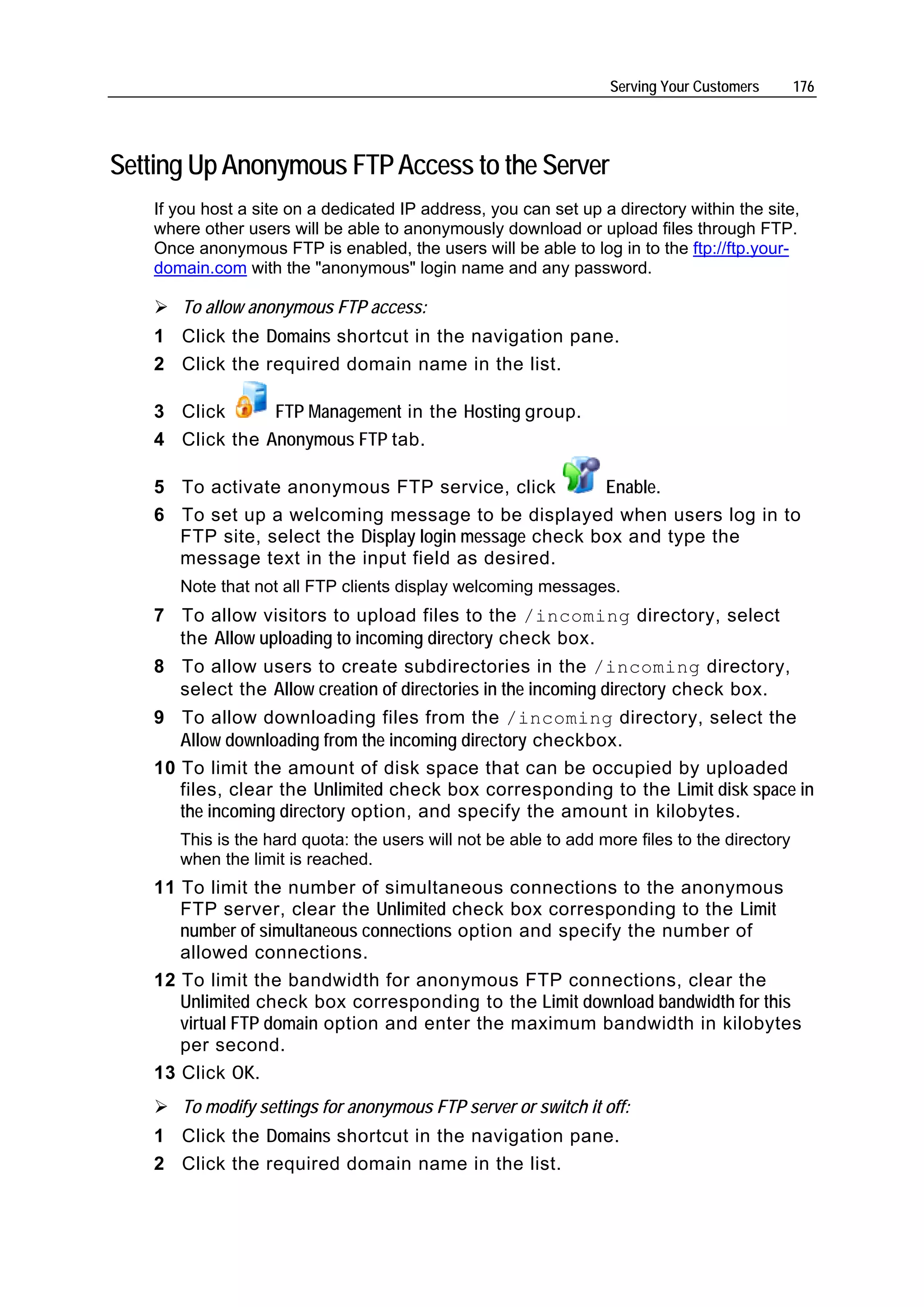 Serving Your Customers       176




Setting Up Anonymous FTP Access to the Server
   If you host a site on a dedicated IP address, you can set up a directory within the site,
   where other users will be able to anonymously download or upload files through FTP.
   Once anonymous FTP is enabled, the users will be able to log in to the ftp://ftp.your-
   domain.com with the "anonymous" login name and any password.

      To allow anonymous FTP access:
   1 Click the Domains shortcut in the navigation pane.
   2 Click the required domain name in the list.

   3 Click      FTP Management in the Hosting group.
   4 Click the Anonymous FTP tab.

   5 To activate anonymous FTP service, click          Enable.
   6 To set up a welcoming message to be displayed when users log in to
     FTP site, select the Display login message check box and type the
     message text in the input field as desired.
      Note that not all FTP clients display welcoming messages.
   7 To allow visitors to upload files to the /incoming directory, select
     the Allow uploading to incoming directory check box.
   8 To allow users to create subdirectories in the /incoming directory,
     select the Allow creation of directories in the incoming directory check box.
   9 To allow downloading files from the /incoming directory, select the
      Allow downloading from the incoming directory checkbox.
   10 To limit the amount of disk space that can be occupied by uploaded
      files, clear the Unlimited check box corresponding to the Limit disk space in
      the incoming directory option, and specify the amount in kilobytes.
      This is the hard quota: the users will not be able to add more files to the directory
      when the limit is reached.
   11 To limit the number of simultaneous connections to the anonymous
      FTP server, clear the Unlimited check box corresponding to the Limit
      number of simultaneous connections option and specify the number of
      allowed connections.
   12 To limit the bandwidth for anonymous FTP connections, clear the
      Unlimited check box corresponding to the Limit download bandwidth for this
      virtual FTP domain option and enter the maximum bandwidth in kilobytes
      per second.
   13 Click OK.
      To modify settings for anonymous FTP server or switch it off:
   1 Click the Domains shortcut in the navigation pane.
   2 Click the required domain name in the list.
 