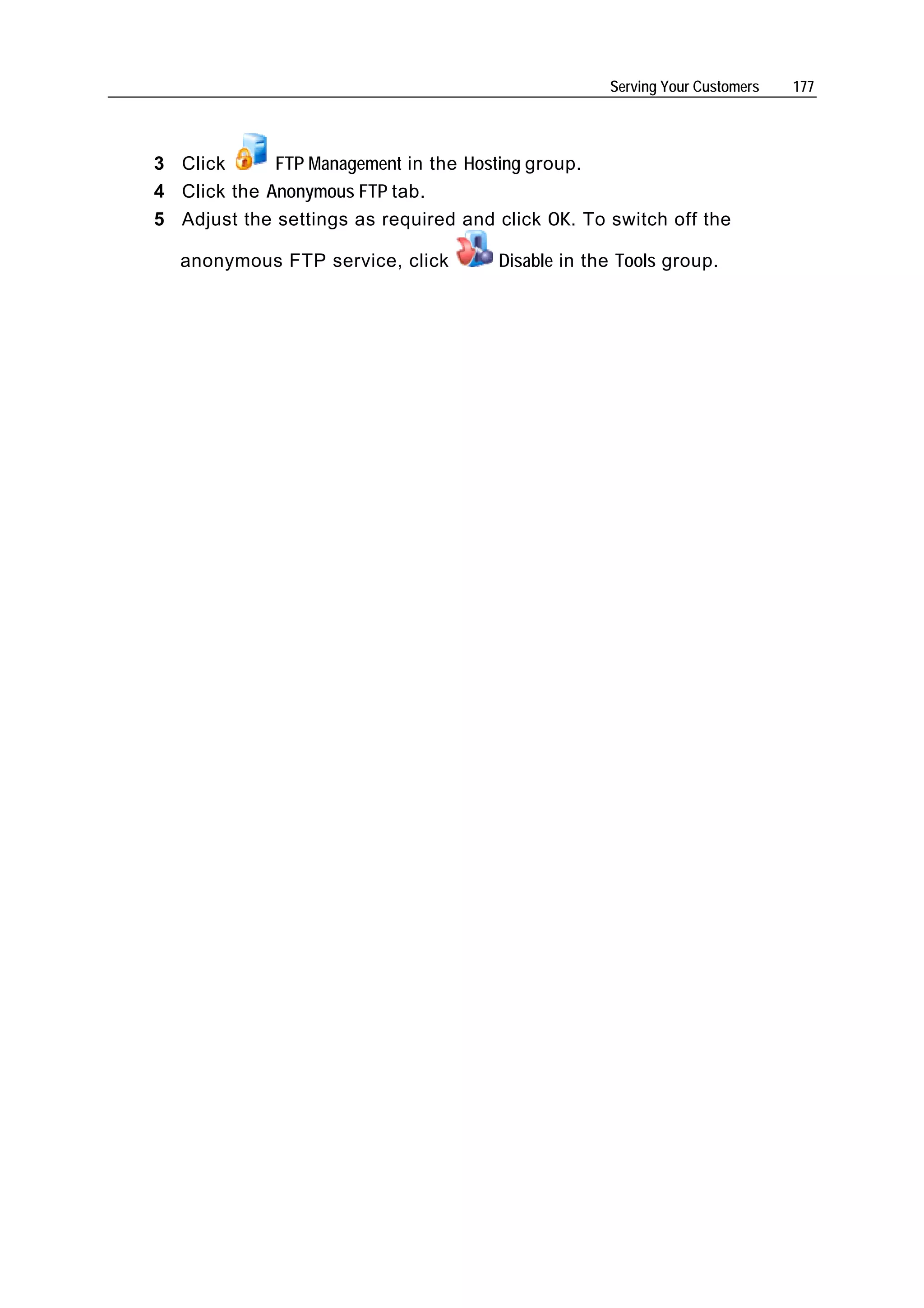 Serving Your Customers   177




3 Click      FTP Management in the Hosting group.
4 Click the Anonymous FTP tab.
5 Adjust the settings as required and click OK. To switch off the

  anonymous FTP service, click        Disable in the Tools group.
 