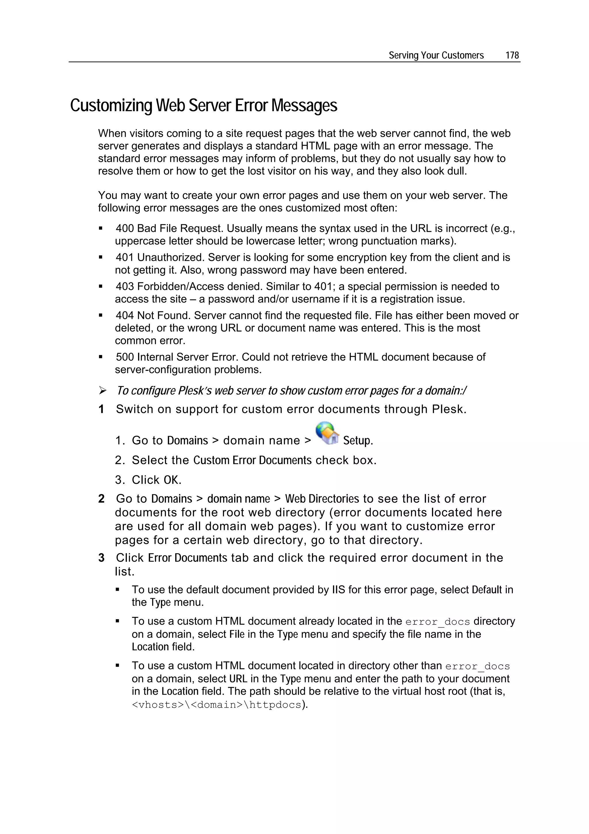 Serving Your Customers    178




Customizing Web Server Error Messages
   When visitors coming to a site request pages that the web server cannot find, the web
   server generates and displays a standard HTML page with an error message. The
   standard error messages may inform of problems, but they do not usually say how to
   resolve them or how to get the lost visitor on his way, and they also look dull.

   You may want to create your own error pages and use them on your web server. The
   following error messages are the ones customized most often:
      400 Bad File Request. Usually means the syntax used in the URL is incorrect (e.g.,
      uppercase letter should be lowercase letter; wrong punctuation marks).
      401 Unauthorized. Server is looking for some encryption key from the client and is
      not getting it. Also, wrong password may have been entered.
      403 Forbidden/Access denied. Similar to 401; a special permission is needed to
      access the site – a password and/or username if it is a registration issue.
      404 Not Found. Server cannot find the requested file. File has either been moved or
      deleted, or the wrong URL or document name was entered. This is the most
      common error.
      500 Internal Server Error. Could not retrieve the HTML document because of
      server-configuration problems.
      To configure Plesk’s web server to show custom error pages for a domain:/
   1 Switch on support for custom error documents through Plesk.

      1. Go to Domains > domain name >                  Setup.
      2. Select the Custom Error Documents check box.
      3. Click OK.
   2 Go to Domains > domain name > Web Directories to see the list of error
     documents for the root web directory (error documents located here
     are used for all domain web pages). If you want to customize error
     pages for a certain web directory, go to that directory.
   3 Click Error Documents tab and click the required error document in the
     list.
         To use the default document provided by IIS for this error page, select Default in
         the Type menu.
         To use a custom HTML document already located in the error_docs directory
         on a domain, select File in the Type menu and specify the file name in the
         Location field.
         To use a custom HTML document located in directory other than error_docs
         on a domain, select URL in the Type menu and enter the path to your document
         in the Location field. The path should be relative to the virtual host root (that is,
         <vhosts><domain>httpdocs).
 
