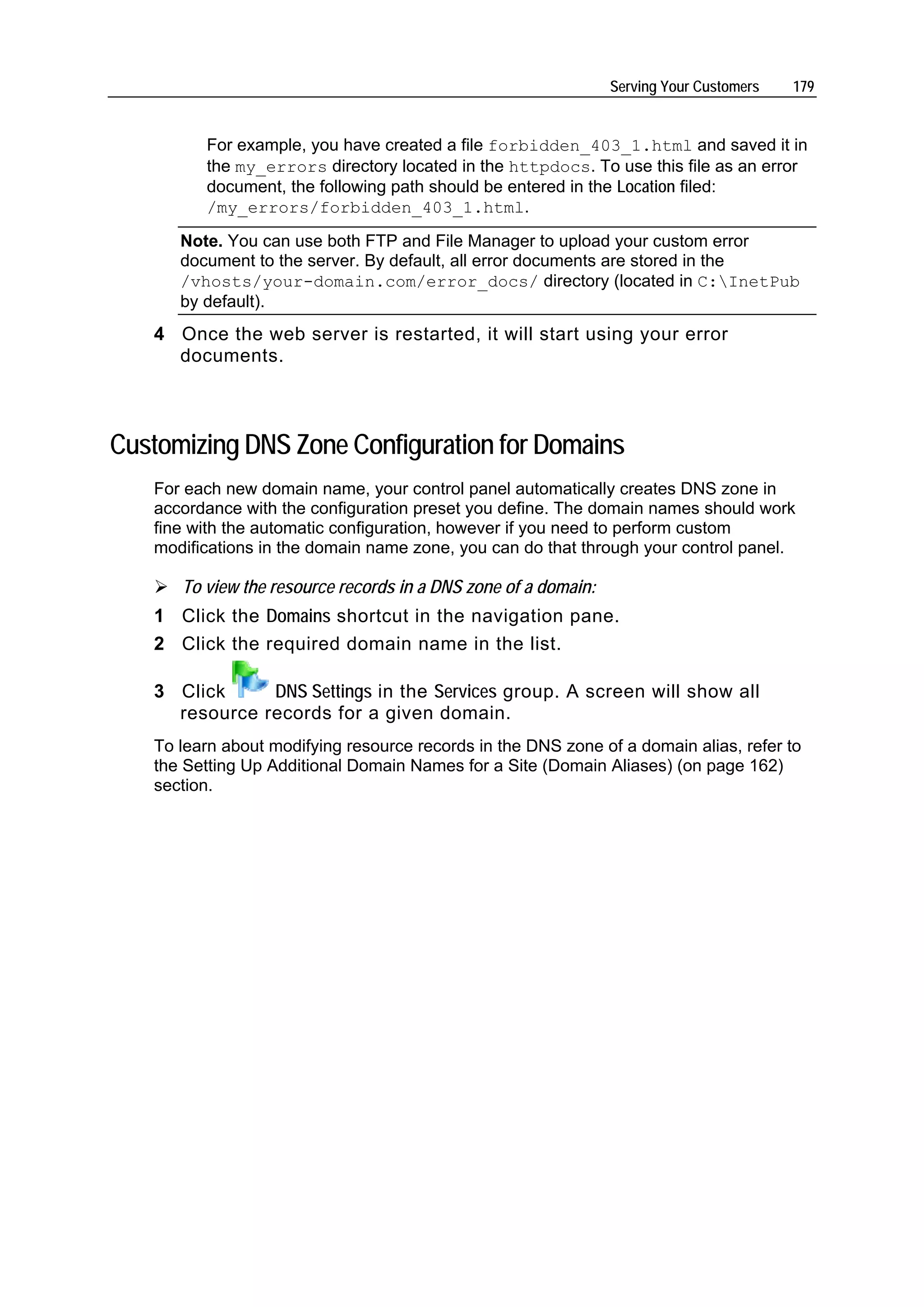 Serving Your Customers   179


         For example, you have created a file forbidden_403_1.html and saved it in
         the my_errors directory located in the httpdocs. To use this file as an error
         document, the following path should be entered in the Location filed:
         /my_errors/forbidden_403_1.html.
      Note. You can use both FTP and File Manager to upload your custom error
      document to the server. By default, all error documents are stored in the
      /vhosts/your-domain.com/error_docs/ directory (located in C:InetPub
      by default).
   4 Once the web server is restarted, it will start using your error
     documents.



Customizing DNS Zone Configuration for Domains
   For each new domain name, your control panel automatically creates DNS zone in
   accordance with the configuration preset you define. The domain names should work
   fine with the automatic configuration, however if you need to perform custom
   modifications in the domain name zone, you can do that through your control panel.

      To view the resource records in a DNS zone of a domain:
   1 Click the Domains shortcut in the navigation pane.
   2 Click the required domain name in the list.

   3 Click     DNS Settings in the Services group. A screen will show all
     resource records for a given domain.
   To learn about modifying resource records in the DNS zone of a domain alias, refer to
   the Setting Up Additional Domain Names for a Site (Domain Aliases) (on page 162)
   section.
 