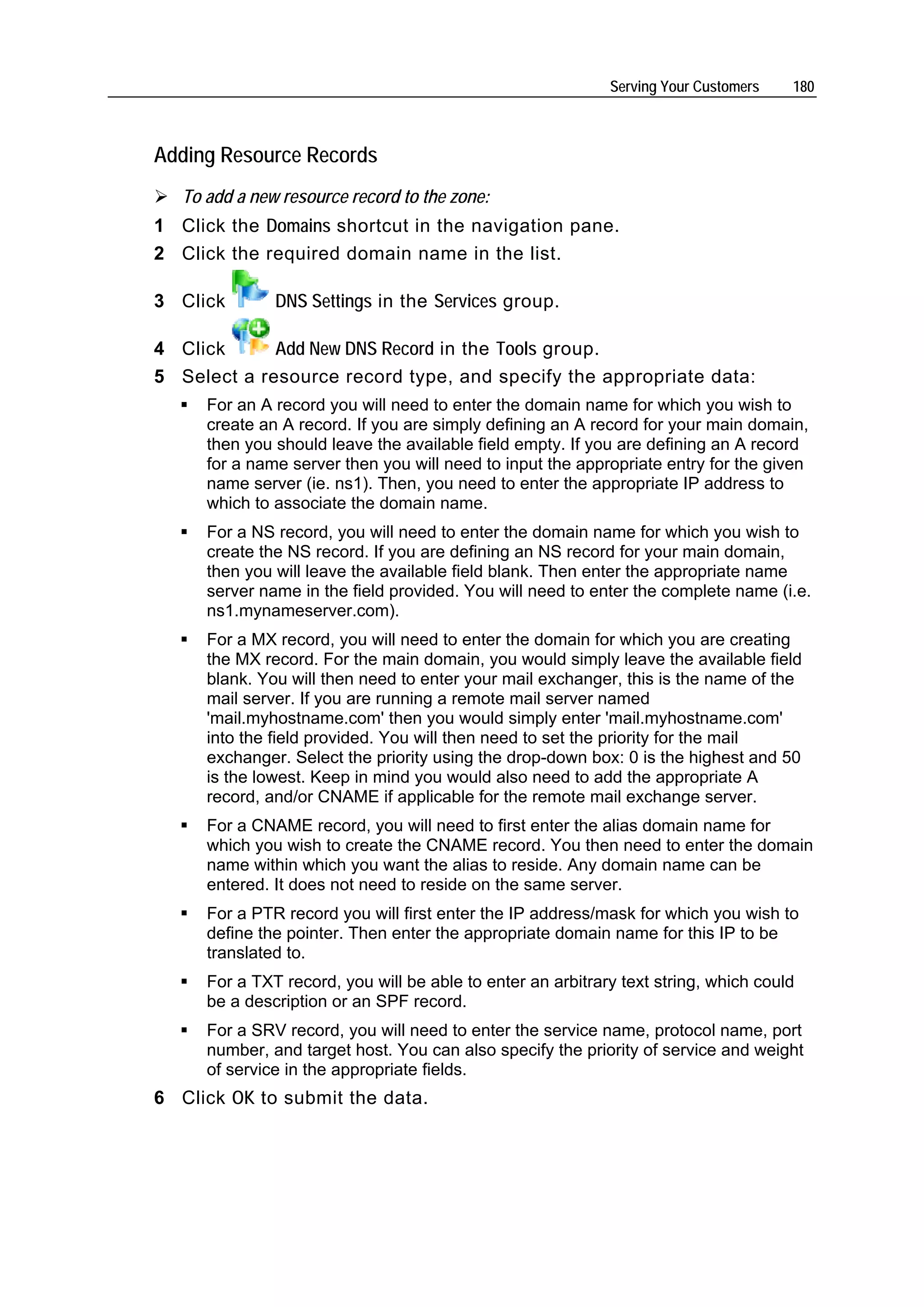 Serving Your Customers   180



Adding Resource Records
   To add a new resource record to the zone:
1 Click the Domains shortcut in the navigation pane.
2 Click the required domain name in the list.

3 Click        DNS Settings in the Services group.

4 Click      Add New DNS Record in the Tools group.
5 Select a resource record type, and specify the appropriate data:
      For an A record you will need to enter the domain name for which you wish to
      create an A record. If you are simply defining an A record for your main domain,
      then you should leave the available field empty. If you are defining an A record
      for a name server then you will need to input the appropriate entry for the given
      name server (ie. ns1). Then, you need to enter the appropriate IP address to
      which to associate the domain name.
      For a NS record, you will need to enter the domain name for which you wish to
      create the NS record. If you are defining an NS record for your main domain,
      then you will leave the available field blank. Then enter the appropriate name
      server name in the field provided. You will need to enter the complete name (i.e.
      ns1.mynameserver.com).
      For a MX record, you will need to enter the domain for which you are creating
      the MX record. For the main domain, you would simply leave the available field
      blank. You will then need to enter your mail exchanger, this is the name of the
      mail server. If you are running a remote mail server named
      'mail.myhostname.com' then you would simply enter 'mail.myhostname.com'
      into the field provided. You will then need to set the priority for the mail
      exchanger. Select the priority using the drop-down box: 0 is the highest and 50
      is the lowest. Keep in mind you would also need to add the appropriate A
      record, and/or CNAME if applicable for the remote mail exchange server.
      For a CNAME record, you will need to first enter the alias domain name for
      which you wish to create the CNAME record. You then need to enter the domain
      name within which you want the alias to reside. Any domain name can be
      entered. It does not need to reside on the same server.
      For a PTR record you will first enter the IP address/mask for which you wish to
      define the pointer. Then enter the appropriate domain name for this IP to be
      translated to.
      For a TXT record, you will be able to enter an arbitrary text string, which could
      be a description or an SPF record.
      For a SRV record, you will need to enter the service name, protocol name, port
      number, and target host. You can also specify the priority of service and weight
      of service in the appropriate fields.
6 Click OK to submit the data.
 