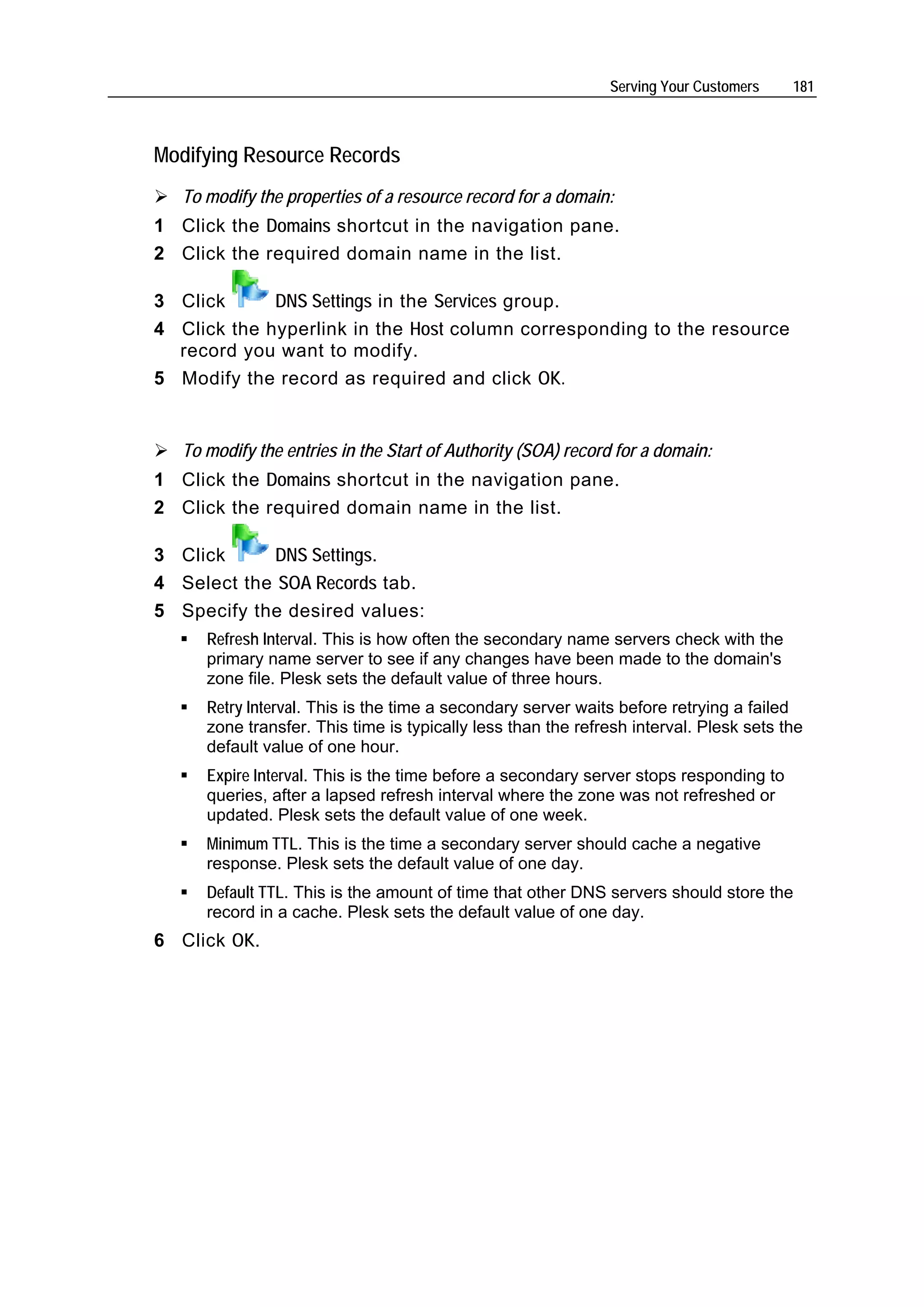 Serving Your Customers    181



Modifying Resource Records
   To modify the properties of a resource record for a domain:
1 Click the Domains shortcut in the navigation pane.
2 Click the required domain name in the list.

3 Click      DNS Settings in the Services group.
4 Click the hyperlink in the Host column corresponding to the resource
  record you want to modify.
5 Modify the record as required and click OK.


   To modify the entries in the Start of Authority (SOA) record for a domain:
1 Click the Domains shortcut in the navigation pane.
2 Click the required domain name in the list.

3 Click      DNS Settings.
4 Select the SOA Records tab.
5 Specify the desired values:
      Refresh Interval. This is how often the secondary name servers check with the
      primary name server to see if any changes have been made to the domain's
      zone file. Plesk sets the default value of three hours.
      Retry Interval. This is the time a secondary server waits before retrying a failed
      zone transfer. This time is typically less than the refresh interval. Plesk sets the
      default value of one hour.
      Expire Interval. This is the time before a secondary server stops responding to
      queries, after a lapsed refresh interval where the zone was not refreshed or
      updated. Plesk sets the default value of one week.
      Minimum TTL. This is the time a secondary server should cache a negative
      response. Plesk sets the default value of one day.
      Default TTL. This is the amount of time that other DNS servers should store the
      record in a cache. Plesk sets the default value of one day.
6 Click OK.
 