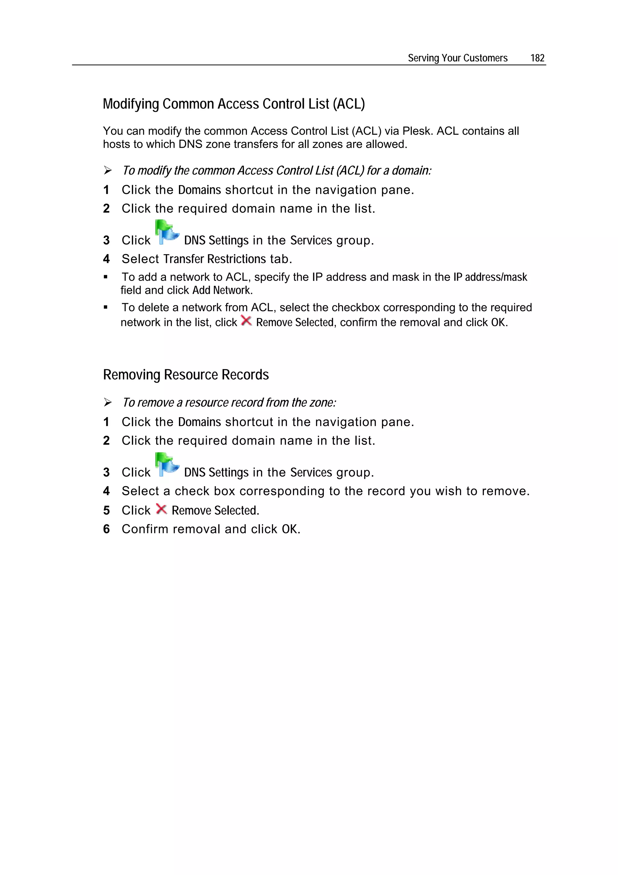 Serving Your Customers     182



Modifying Common Access Control List (ACL)
You can modify the common Access Control List (ACL) via Plesk. ACL contains all
hosts to which DNS zone transfers for all zones are allowed.

   To modify the common Access Control List (ACL) for a domain:
1 Click the Domains shortcut in the navigation pane.
2 Click the required domain name in the list.

3 Click      DNS Settings in the Services group.
4 Select Transfer Restrictions tab.
   To add a network to ACL, specify the IP address and mask in the IP address/mask
   field and click Add Network.
   To delete a network from ACL, select the checkbox corresponding to the required
   network in the list, click Remove Selected, confirm the removal and click OK.



Removing Resource Records
   To remove a resource record from the zone:
1 Click the Domains shortcut in the navigation pane.
2 Click the required domain name in the list.

3 Click     DNS Settings in the Services group.
4 Select a check box corresponding to the record you wish to remove.
5 Click   Remove Selected.
6 Confirm removal and click OK.
 