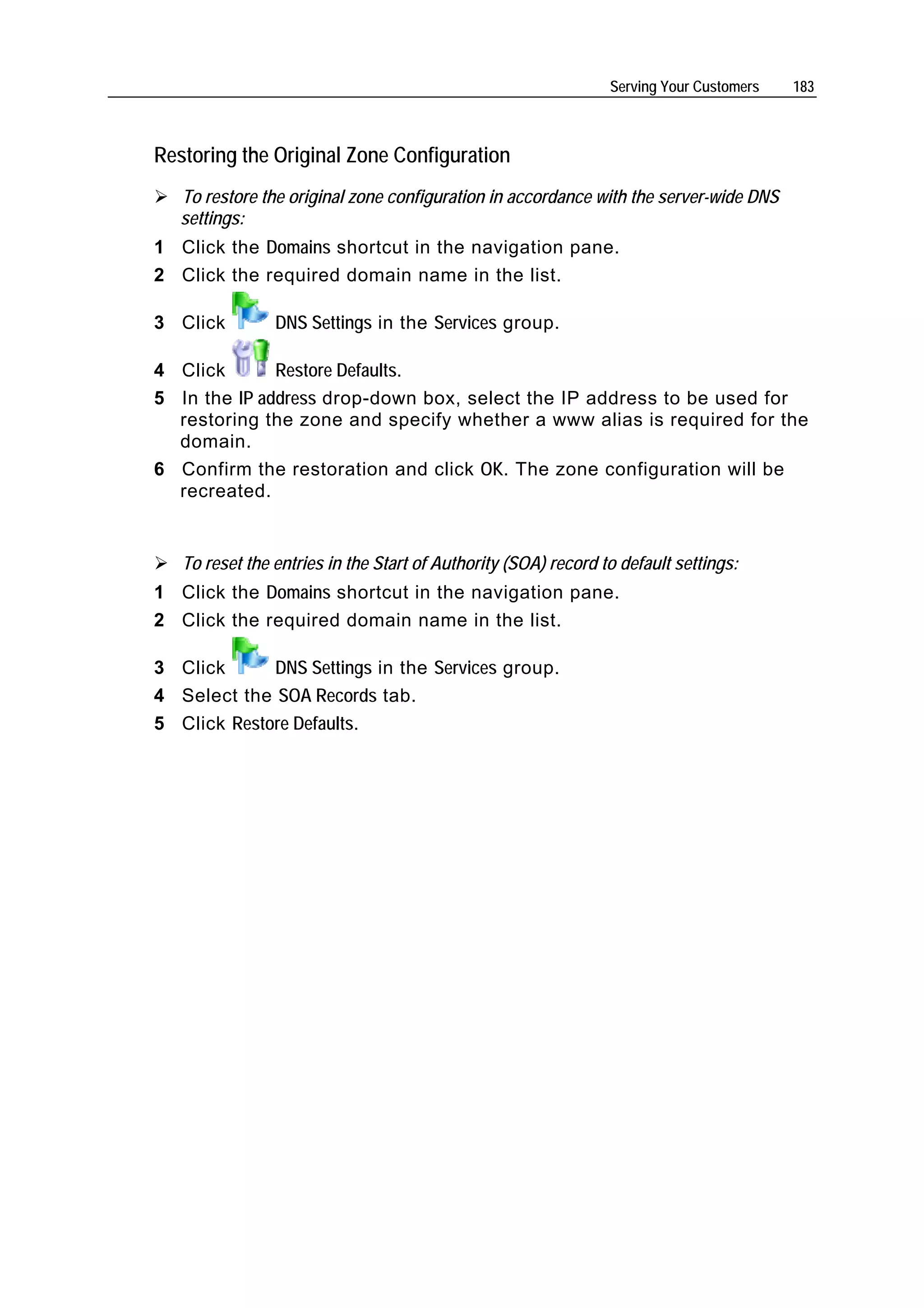 Serving Your Customers   183



Restoring the Original Zone Configuration
   To restore the original zone configuration in accordance with the server-wide DNS
   settings:
1 Click the Domains shortcut in the navigation pane.
2 Click the required domain name in the list.

3 Click         DNS Settings in the Services group.

4 Click       Restore Defaults.
5 In the IP address drop-down box, select the IP address to be used for
  restoring the zone and specify whether a www alias is required for the
  domain.
6 Confirm the restoration and click OK. The zone configuration will be
  recreated.


   To reset the entries in the Start of Authority (SOA) record to default settings:
1 Click the Domains shortcut in the navigation pane.
2 Click the required domain name in the list.

3 Click      DNS Settings in the Services group.
4 Select the SOA Records tab.
5 Click Restore Defaults.
 