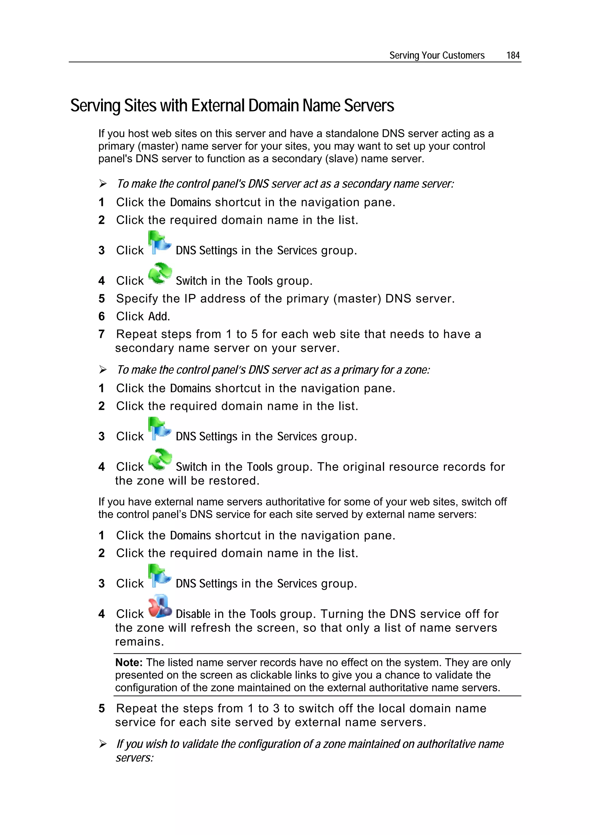 Serving Your Customers      184




Serving Sites with External Domain Name Servers
    If you host web sites on this server and have a standalone DNS server acting as a
    primary (master) name server for your sites, you may want to set up your control
    panel's DNS server to function as a secondary (slave) name server.

        To make the control panel's DNS server act as a secondary name server:
    1 Click the Domains shortcut in the navigation pane.
    2 Click the required domain name in the list.

    3 Click          DNS Settings in the Services group.

    4   Click      Switch in the Tools group.
    5   Specify the IP address of the primary (master) DNS server.
    6   Click Add.
    7   Repeat steps from 1 to 5 for each web site that needs to have a
        secondary name server on your server.
        To make the control panel’s DNS server act as a primary for a zone:
    1 Click the Domains shortcut in the navigation pane.
    2 Click the required domain name in the list.

    3 Click          DNS Settings in the Services group.

    4 Click     Switch in the Tools group. The original resource records for
      the zone will be restored.
    If you have external name servers authoritative for some of your web sites, switch off
    the control panel’s DNS service for each site served by external name servers:
    1 Click the Domains shortcut in the navigation pane.
    2 Click the required domain name in the list.

    3 Click          DNS Settings in the Services group.

    4 Click     Disable in the Tools group. Turning the DNS service off for
      the zone will refresh the screen, so that only a list of name servers
      remains.
        Note: The listed name server records have no effect on the system. They are only
        presented on the screen as clickable links to give you a chance to validate the
        configuration of the zone maintained on the external authoritative name servers.
    5 Repeat the steps from 1 to 3 to switch off the local domain name
      service for each site served by external name servers.
        If you wish to validate the configuration of a zone maintained on authoritative name
        servers:
 
