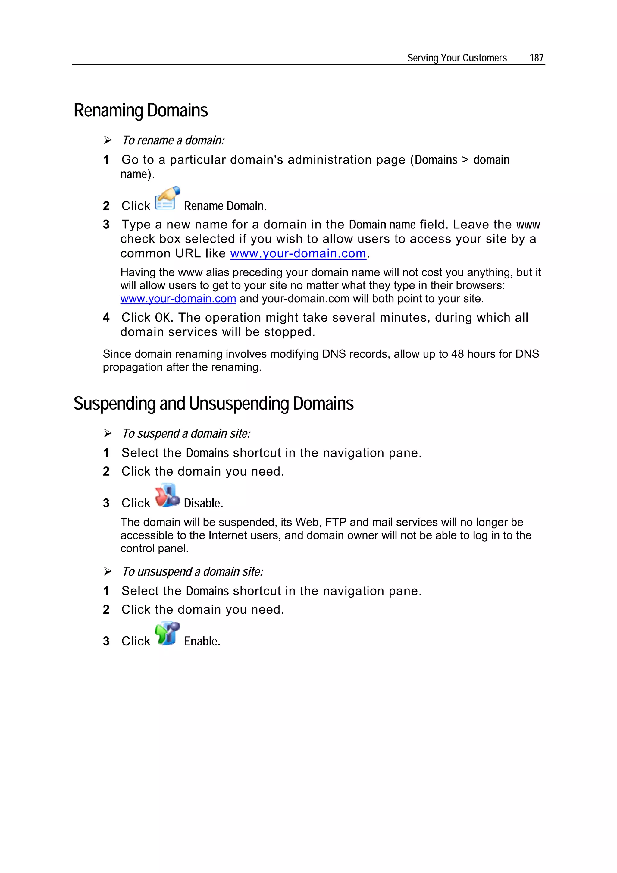 Serving Your Customers   187




Renaming Domains
      To rename a domain:
   1 Go to a particular domain's administration page (Domains > domain
     name).

   2 Click     Rename Domain.
   3 Type a new name for a domain in the Domain name field. Leave the www
     check box selected if you wish to allow users to access your site by a
     common URL like www.your-domain.com.
      Having the www alias preceding your domain name will not cost you anything, but it
      will allow users to get to your site no matter what they type in their browsers:
      www.your-domain.com and your-domain.com will both point to your site.
   4 Click OK. The operation might take several minutes, during which all
     domain services will be stopped.
   Since domain renaming involves modifying DNS records, allow up to 48 hours for DNS
   propagation after the renaming.


Suspending and Unsuspending Domains
      To suspend a domain site:
   1 Select the Domains shortcut in the navigation pane.
   2 Click the domain you need.

   3 Click        Disable.
      The domain will be suspended, its Web, FTP and mail services will no longer be
      accessible to the Internet users, and domain owner will not be able to log in to the
      control panel.

      To unsuspend a domain site:
   1 Select the Domains shortcut in the navigation pane.
   2 Click the domain you need.

   3 Click        Enable.
 