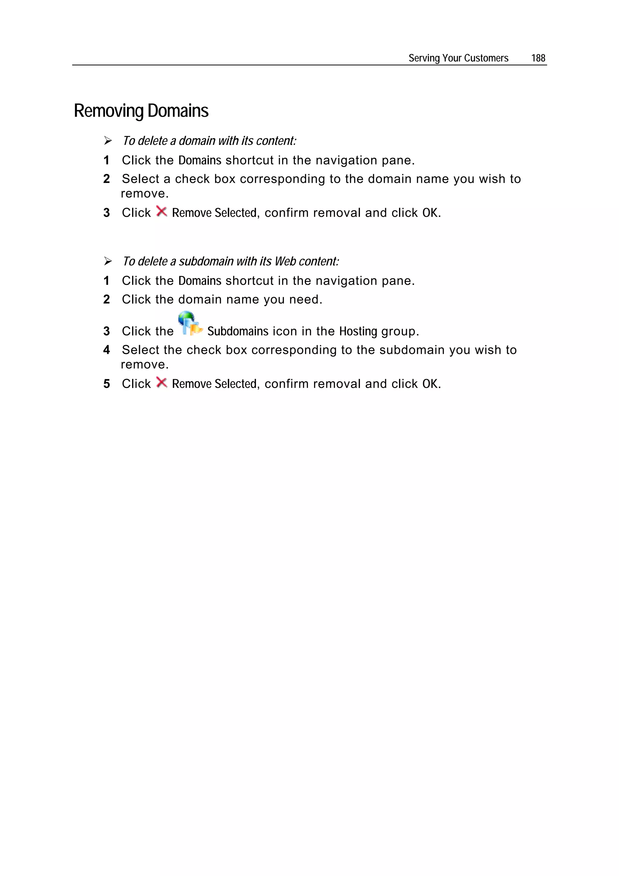 Serving Your Customers   188




Removing Domains
      To delete a domain with its content:
   1 Click the Domains shortcut in the navigation pane.
   2 Select a check box corresponding to the domain name you wish to
     remove.
   3 Click      Remove Selected, confirm removal and click OK.


      To delete a subdomain with its Web content:
   1 Click the Domains shortcut in the navigation pane.
   2 Click the domain name you need.

   3 Click the     Subdomains icon in the Hosting group.
   4 Select the check box corresponding to the subdomain you wish to
     remove.
   5 Click      Remove Selected, confirm removal and click OK.
 
