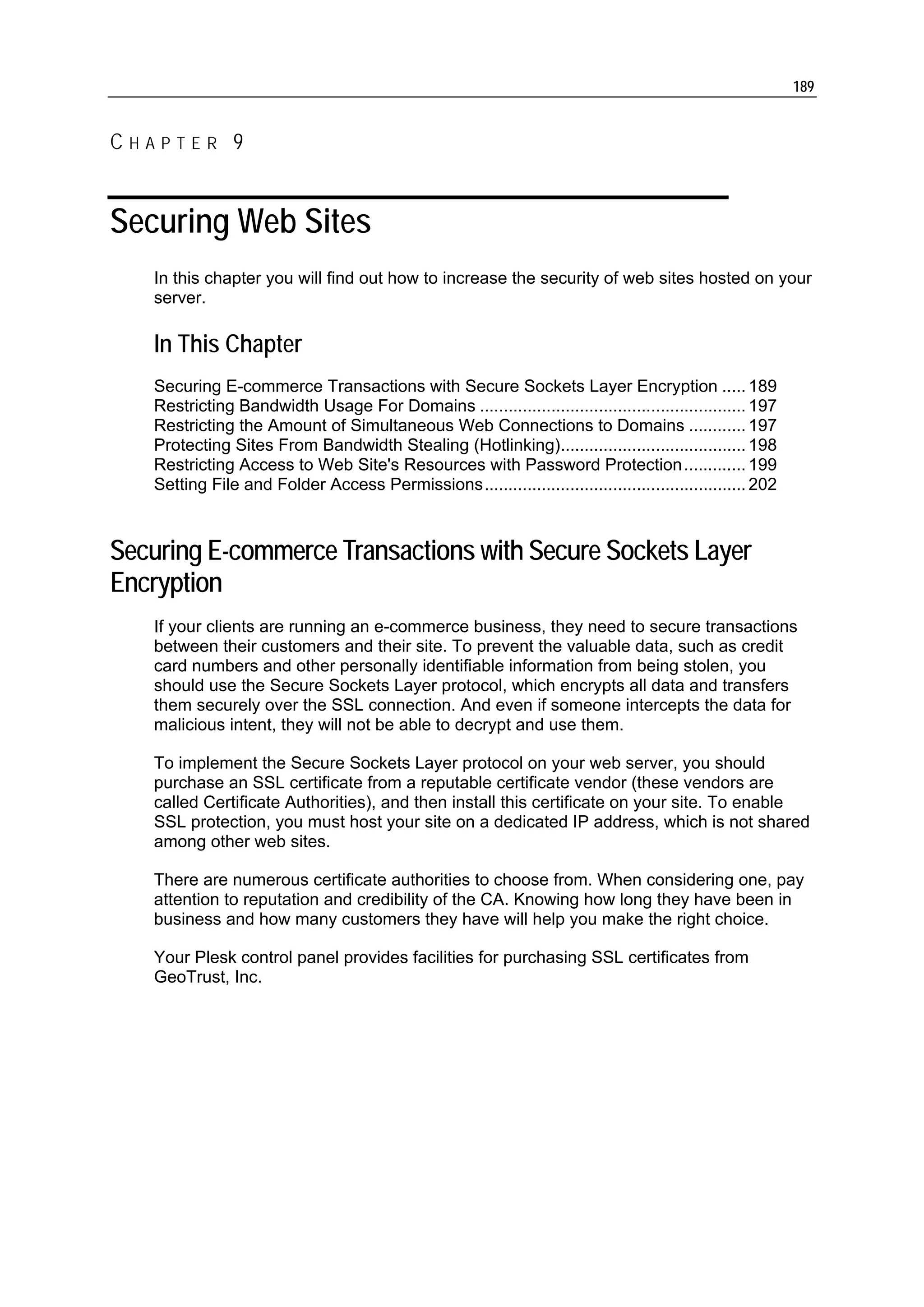 189


CHAPTER 9


Securing Web Sites
   In this chapter you will find out how to increase the security of web sites hosted on your
   server.

   In This Chapter
   Securing E-commerce Transactions with Secure Sockets Layer Encryption ..... 189
   Restricting Bandwidth Usage For Domains ........................................................ 197
   Restricting the Amount of Simultaneous Web Connections to Domains ............ 197
   Protecting Sites From Bandwidth Stealing (Hotlinking)....................................... 198
   Restricting Access to Web Site's Resources with Password Protection ............. 199
   Setting File and Folder Access Permissions....................................................... 202



Securing E-commerce Transactions with Secure Sockets Layer
Encryption
   If your clients are running an e-commerce business, they need to secure transactions
   between their customers and their site. To prevent the valuable data, such as credit
   card numbers and other personally identifiable information from being stolen, you
   should use the Secure Sockets Layer protocol, which encrypts all data and transfers
   them securely over the SSL connection. And even if someone intercepts the data for
   malicious intent, they will not be able to decrypt and use them.

   To implement the Secure Sockets Layer protocol on your web server, you should
   purchase an SSL certificate from a reputable certificate vendor (these vendors are
   called Certificate Authorities), and then install this certificate on your site. To enable
   SSL protection, you must host your site on a dedicated IP address, which is not shared
   among other web sites.

   There are numerous certificate authorities to choose from. When considering one, pay
   attention to reputation and credibility of the CA. Knowing how long they have been in
   business and how many customers they have will help you make the right choice.

   Your Plesk control panel provides facilities for purchasing SSL certificates from
   GeoTrust, Inc.
 