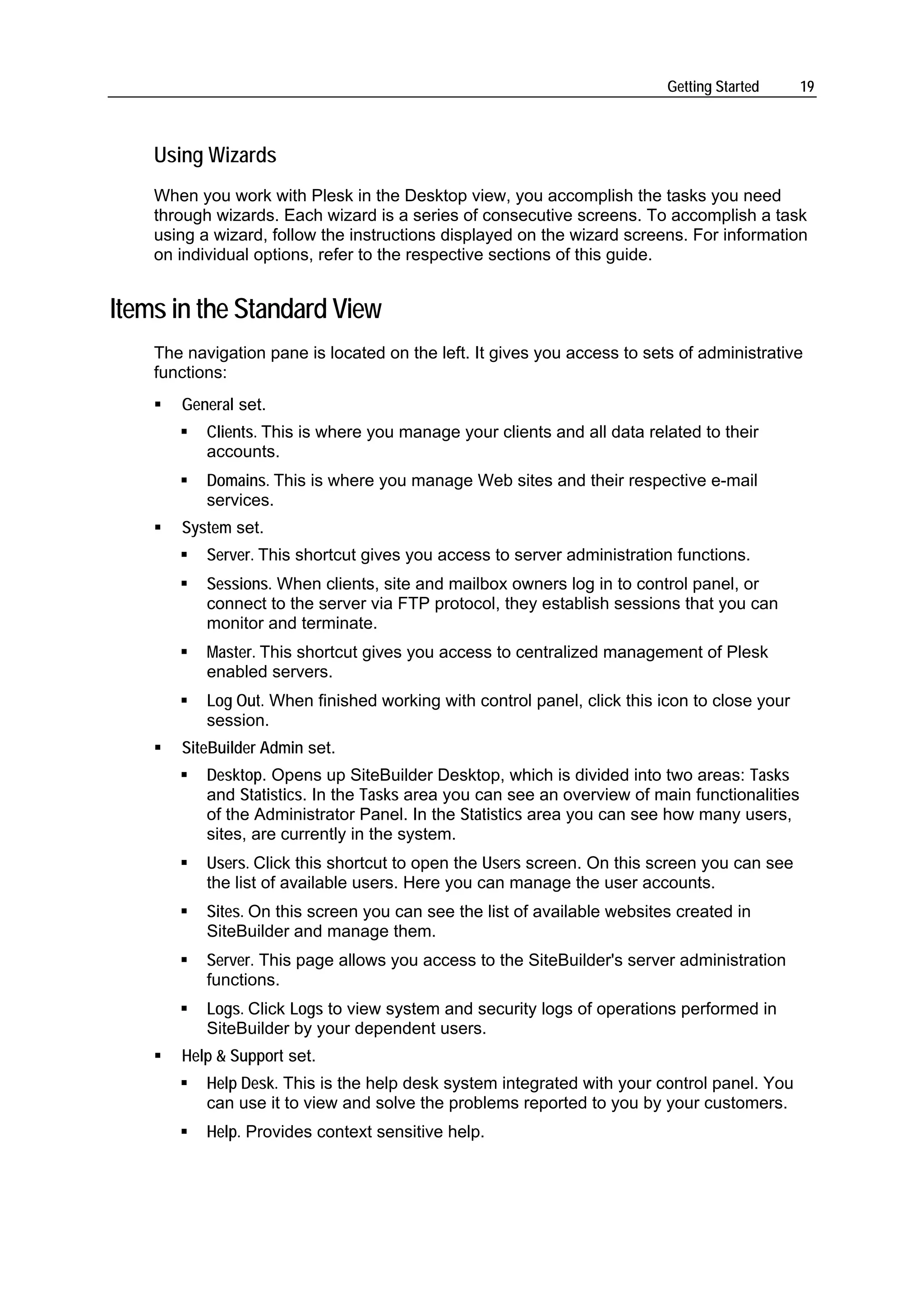 Getting Started      19



    Using Wizards
    When you work with Plesk in the Desktop view, you accomplish the tasks you need
    through wizards. Each wizard is a series of consecutive screens. To accomplish a task
    using a wizard, follow the instructions displayed on the wizard screens. For information
    on individual options, refer to the respective sections of this guide.


Items in the Standard View
    The navigation pane is located on the left. It gives you access to sets of administrative
    functions:
       General set.
           Clients. This is where you manage your clients and all data related to their
           accounts.
           Domains. This is where you manage Web sites and their respective e-mail
           services.
       System set.
           Server. This shortcut gives you access to server administration functions.
           Sessions. When clients, site and mailbox owners log in to control panel, or
           connect to the server via FTP protocol, they establish sessions that you can
           monitor and terminate.
           Master. This shortcut gives you access to centralized management of Plesk
           enabled servers.
           Log Out. When finished working with control panel, click this icon to close your
           session.
       SiteBuilder Admin set.
           Desktop. Opens up SiteBuilder Desktop, which is divided into two areas: Tasks
           and Statistics. In the Tasks area you can see an overview of main functionalities
           of the Administrator Panel. In the Statistics area you can see how many users,
           sites, are currently in the system.
           Users. Click this shortcut to open the Users screen. On this screen you can see
           the list of available users. Here you can manage the user accounts.
           Sites. On this screen you can see the list of available websites created in
           SiteBuilder and manage them.
           Server. This page allows you access to the SiteBuilder's server administration
           functions.
           Logs. Click Logs to view system and security logs of operations performed in
           SiteBuilder by your dependent users.
       Help & Support set.
           Help Desk. This is the help desk system integrated with your control panel. You
           can use it to view and solve the problems reported to you by your customers.
           Help. Provides context sensitive help.
 