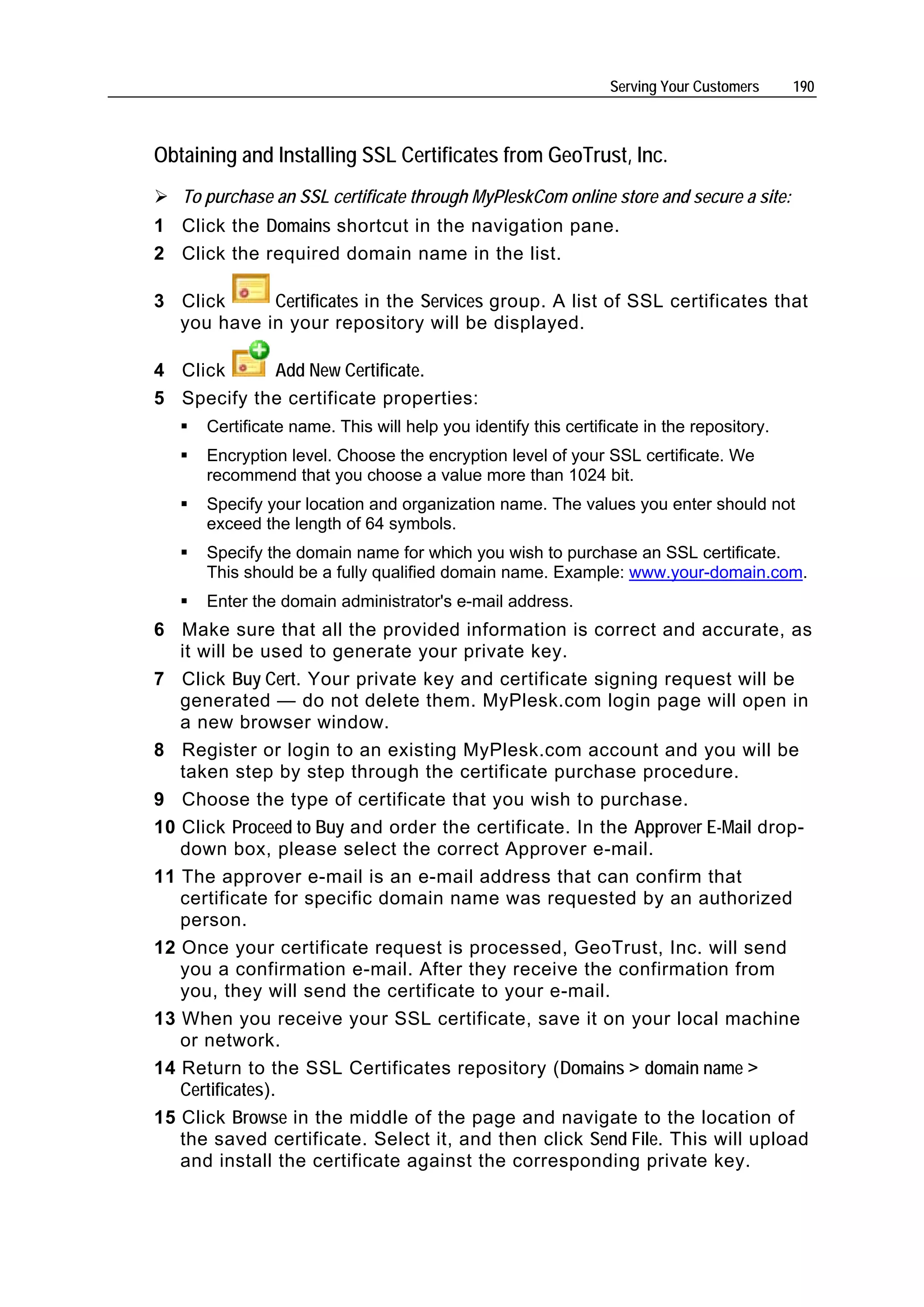 Serving Your Customers    190



Obtaining and Installing SSL Certificates from GeoTrust, Inc.
   To purchase an SSL certificate through MyPleskCom online store and secure a site:
1 Click the Domains shortcut in the navigation pane.
2 Click the required domain name in the list.

3 Click     Certificates in the Services group. A list of SSL certificates that
  you have in your repository will be displayed.

4 Click     Add New Certificate.
5 Specify the certificate properties:
      Certificate name. This will help you identify this certificate in the repository.
      Encryption level. Choose the encryption level of your SSL certificate. We
      recommend that you choose a value more than 1024 bit.
      Specify your location and organization name. The values you enter should not
      exceed the length of 64 symbols.
      Specify the domain name for which you wish to purchase an SSL certificate.
      This should be a fully qualified domain name. Example: www.your-domain.com.
      Enter the domain administrator's e-mail address.
6 Make sure that all the provided information is correct and accurate, as
   it will be used to generate your private key.
7 Click Buy Cert. Your private key and certificate signing request will be
   generated — do not delete them. MyPlesk.com login page will open in
   a new browser window.
8 Register or login to an existing MyPlesk.com account and you will be
   taken step by step through the certificate purchase procedure.
9 Choose the type of certificate that you wish to purchase.
10 Click Proceed to Buy and order the certificate. In the Approver E-Mail drop-
   down box, please select the correct Approver e-mail.
11 The approver e-mail is an e-mail address that can confirm that
   certificate for specific domain name was requested by an authorized
   person.
12 Once your certificate request is processed, GeoTrust, Inc. will send
   you a confirmation e-mail. After they receive the confirmation from
   you, they will send the certificate to your e-mail.
13 When you receive your SSL certificate, save it on your local machine
   or network.
14 Return to the SSL Certificates repository (Domains > domain name >
   Certificates).
15 Click Browse in the middle of the page and navigate to the location of
   the saved certificate. Select it, and then click Send File. This will upload
   and install the certificate against the corresponding private key.
 