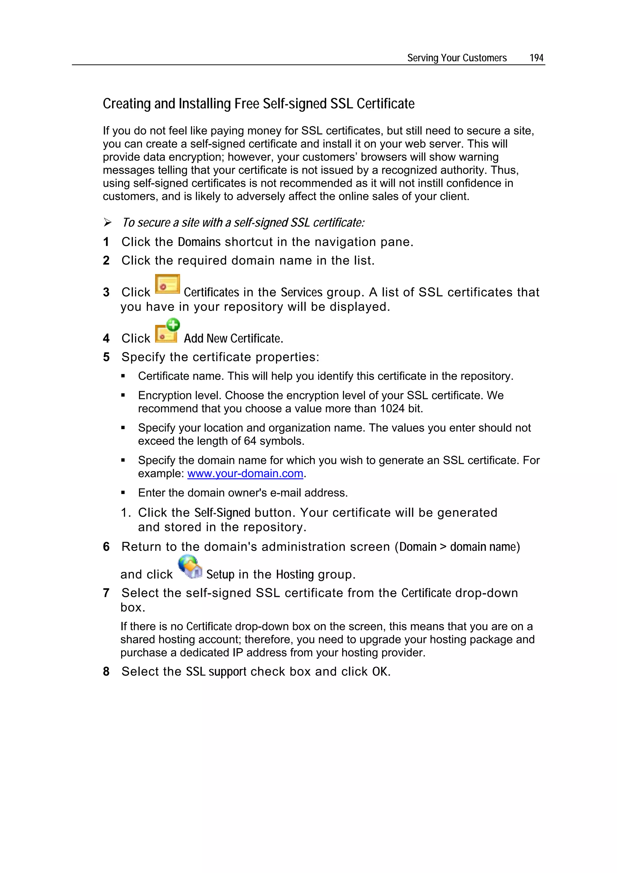 Serving Your Customers    194



Creating and Installing Free Self-signed SSL Certificate
If you do not feel like paying money for SSL certificates, but still need to secure a site,
you can create a self-signed certificate and install it on your web server. This will
provide data encryption; however, your customers’ browsers will show warning
messages telling that your certificate is not issued by a recognized authority. Thus,
using self-signed certificates is not recommended as it will not instill confidence in
customers, and is likely to adversely affect the online sales of your client.

   To secure a site with a self-signed SSL certificate:
1 Click the Domains shortcut in the navigation pane.
2 Click the required domain name in the list.

3 Click     Certificates in the Services group. A list of SSL certificates that
  you have in your repository will be displayed.

4 Click     Add New Certificate.
5 Specify the certificate properties:
       Certificate name. This will help you identify this certificate in the repository.
       Encryption level. Choose the encryption level of your SSL certificate. We
       recommend that you choose a value more than 1024 bit.
       Specify your location and organization name. The values you enter should not
       exceed the length of 64 symbols.
       Specify the domain name for which you wish to generate an SSL certificate. For
       example: www.your-domain.com.
       Enter the domain owner's e-mail address.
   1. Click the Self-Signed button. Your certificate will be generated
      and stored in the repository.
6 Return to the domain's administration screen (Domain > domain name)

  and click      Setup in the Hosting group.
7 Select the self-signed SSL certificate from the Certificate drop-down
  box.
   If there is no Certificate drop-down box on the screen, this means that you are on a
   shared hosting account; therefore, you need to upgrade your hosting package and
   purchase a dedicated IP address from your hosting provider.
8 Select the SSL support check box and click OK.
 