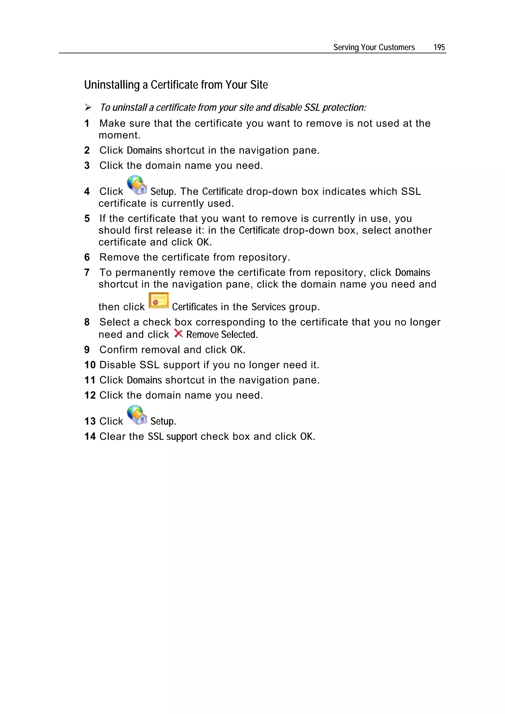 Serving Your Customers   195



Uninstalling a Certificate from Your Site
   To uninstall a certificate from your site and disable SSL protection:
1 Make sure that the certificate you want to remove is not used at the
  moment.
2 Click Domains shortcut in the navigation pane.
3 Click the domain name you need.

4 Click       Setup. The Certificate drop-down box indicates which SSL
  certificate is currently used.
5 If the certificate that you want to remove is currently in use, you
  should first release it: in the Certificate drop-down box, select another
  certificate and click OK.
6 Remove the certificate from repository.
7 To permanently remove the certificate from repository, click Domains
  shortcut in the navigation pane, click the domain name you need and

   then click     Certificates in the Services group.
8 Select a check box corresponding to the certificate that you no longer
   need and click    Remove Selected.
9 Confirm removal and click OK.
10 Disable SSL support if you no longer need it.
11 Click Domains shortcut in the navigation pane.
12 Click the domain name you need.

13 Click     Setup.
14 Clear the SSL support check box and click OK.
 