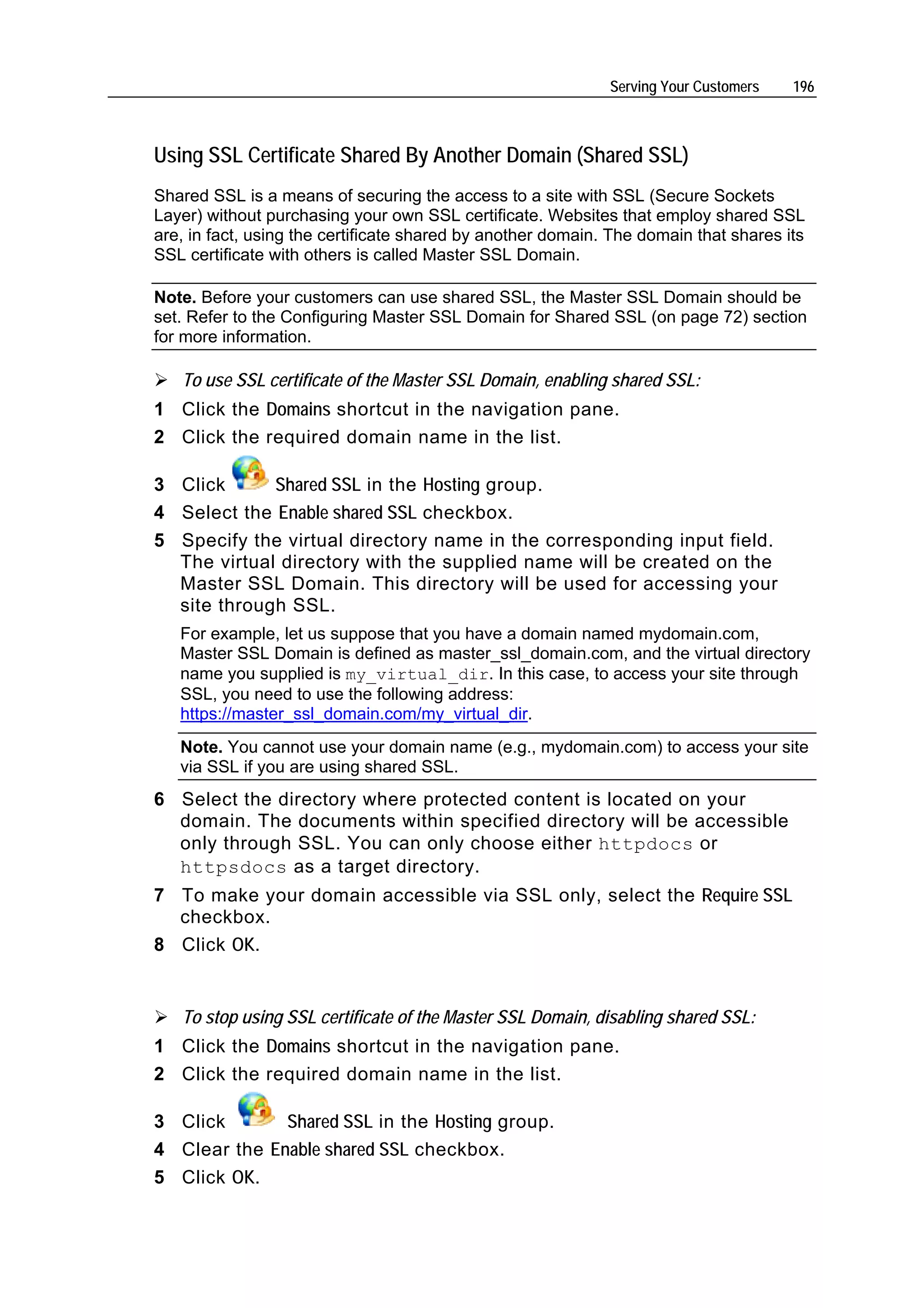 Serving Your Customers   196



Using SSL Certificate Shared By Another Domain (Shared SSL)
Shared SSL is a means of securing the access to a site with SSL (Secure Sockets
Layer) without purchasing your own SSL certificate. Websites that employ shared SSL
are, in fact, using the certificate shared by another domain. The domain that shares its
SSL certificate with others is called Master SSL Domain.

Note. Before your customers can use shared SSL, the Master SSL Domain should be
set. Refer to the Configuring Master SSL Domain for Shared SSL (on page 72) section
for more information.

   To use SSL certificate of the Master SSL Domain, enabling shared SSL:
1 Click the Domains shortcut in the navigation pane.
2 Click the required domain name in the list.

3 Click      Shared SSL in the Hosting group.
4 Select the Enable shared SSL checkbox.
5 Specify the virtual directory name in the corresponding input field.
  The virtual directory with the supplied name will be created on the
  Master SSL Domain. This directory will be used for accessing your
  site through SSL.
   For example, let us suppose that you have a domain named mydomain.com,
   Master SSL Domain is defined as master_ssl_domain.com, and the virtual directory
   name you supplied is my_virtual_dir. In this case, to access your site through
   SSL, you need to use the following address:
   https://master_ssl_domain.com/my_virtual_dir.
   Note. You cannot use your domain name (e.g., mydomain.com) to access your site
   via SSL if you are using shared SSL.
6 Select the directory where protected content is located on your
  domain. The documents within specified directory will be accessible
  only through SSL. You can only choose either httpdocs or
  httpsdocs as a target directory.
7 To make your domain accessible via SSL only, select the Require SSL
  checkbox.
8 Click OK.


   To stop using SSL certificate of the Master SSL Domain, disabling shared SSL:
1 Click the Domains shortcut in the navigation pane.
2 Click the required domain name in the list.

3 Click       Shared SSL in the Hosting group.
4 Clear the Enable shared SSL checkbox.
5 Click OK.
 