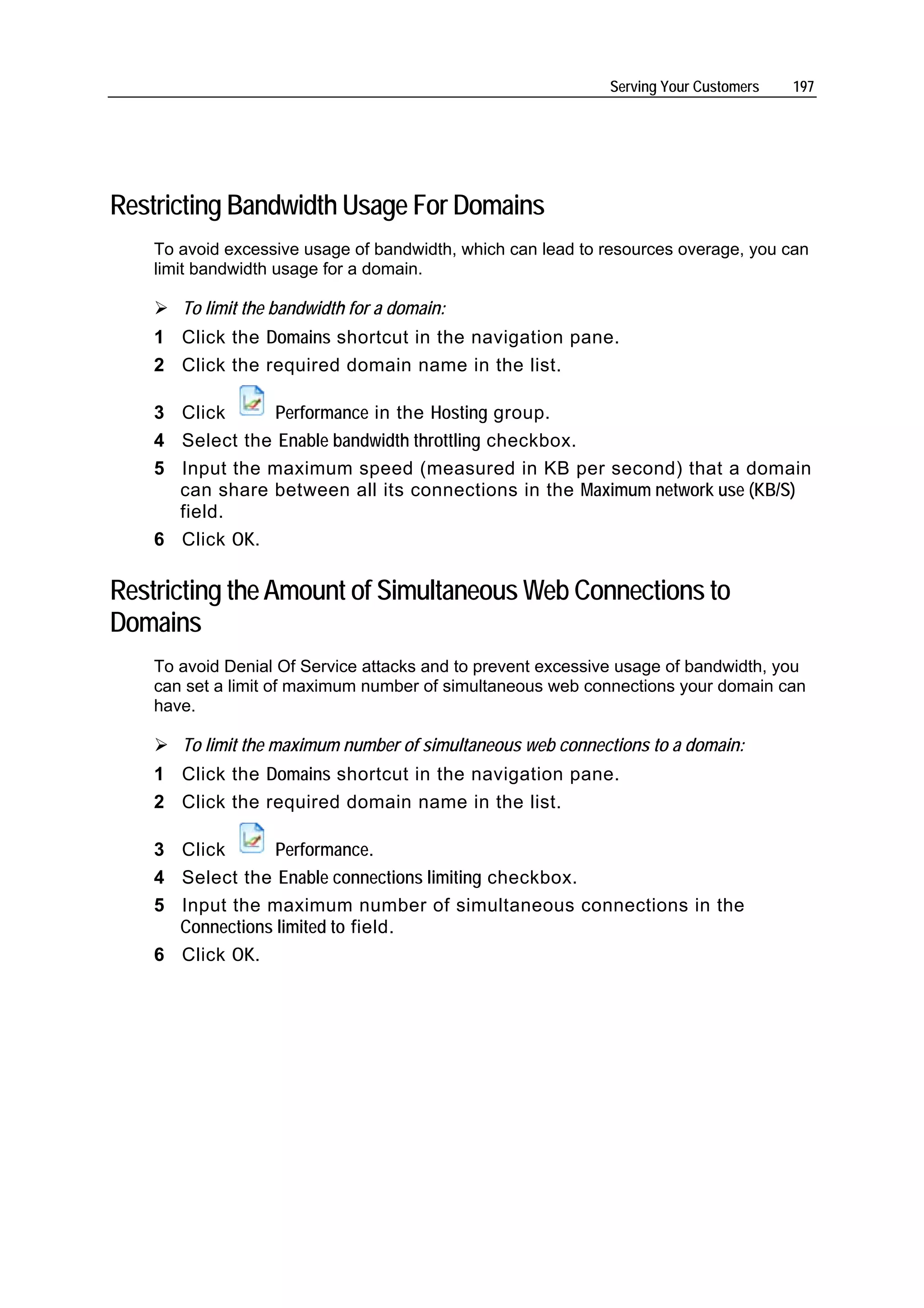Serving Your Customers   197




Restricting Bandwidth Usage For Domains
    To avoid excessive usage of bandwidth, which can lead to resources overage, you can
    limit bandwidth usage for a domain.

       To limit the bandwidth for a domain:
    1 Click the Domains shortcut in the navigation pane.
    2 Click the required domain name in the list.

    3 Click      Performance in the Hosting group.
    4 Select the Enable bandwidth throttling checkbox.
    5 Input the maximum speed (measured in KB per second) that a domain
      can share between all its connections in the Maximum network use (KB/S)
      field.
    6 Click OK.

Restricting the Amount of Simultaneous Web Connections to
Domains
    To avoid Denial Of Service attacks and to prevent excessive usage of bandwidth, you
    can set a limit of maximum number of simultaneous web connections your domain can
    have.

       To limit the maximum number of simultaneous web connections to a domain:
    1 Click the Domains shortcut in the navigation pane.
    2 Click the required domain name in the list.

    3 Click       Performance.
    4 Select the Enable connections limiting checkbox.
    5 Input the maximum number of simultaneous connections in the
      Connections limited to field.
    6 Click OK.
 