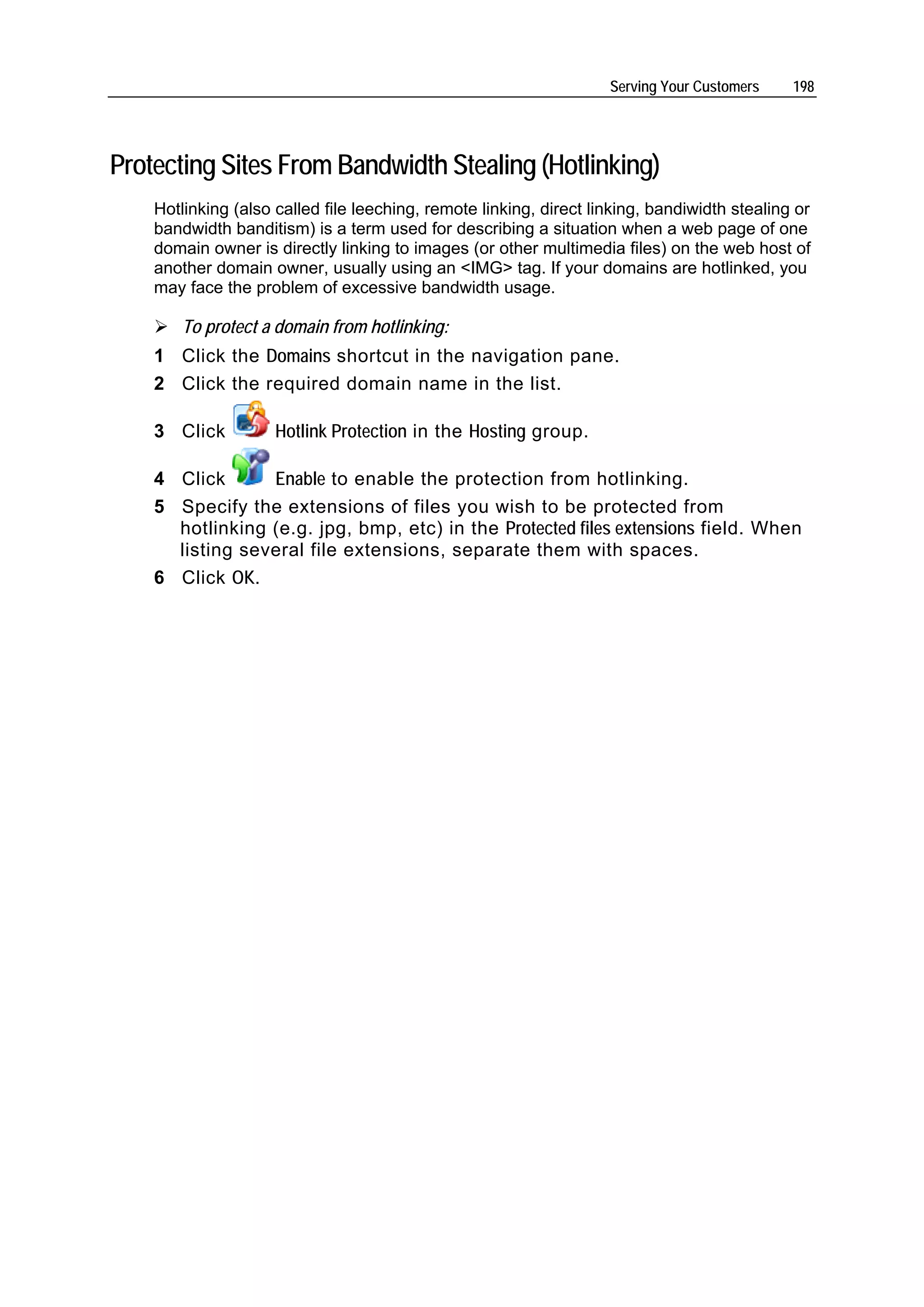 Serving Your Customers    198




Protecting Sites From Bandwidth Stealing (Hotlinking)
    Hotlinking (also called file leeching, remote linking, direct linking, bandiwidth stealing or
    bandwidth banditism) is a term used for describing a situation when a web page of one
    domain owner is directly linking to images (or other multimedia files) on the web host of
    another domain owner, usually using an <IMG> tag. If your domains are hotlinked, you
    may face the problem of excessive bandwidth usage.

       To protect a domain from hotlinking:
    1 Click the Domains shortcut in the navigation pane.
    2 Click the required domain name in the list.

    3 Click          Hotlink Protection in the Hosting group.

    4 Click      Enable to enable the protection from hotlinking.
    5 Specify the extensions of files you wish to be protected from
      hotlinking (e.g. jpg, bmp, etc) in the Protected files extensions field. When
      listing several file extensions, separate them with spaces.
    6 Click OK.
 