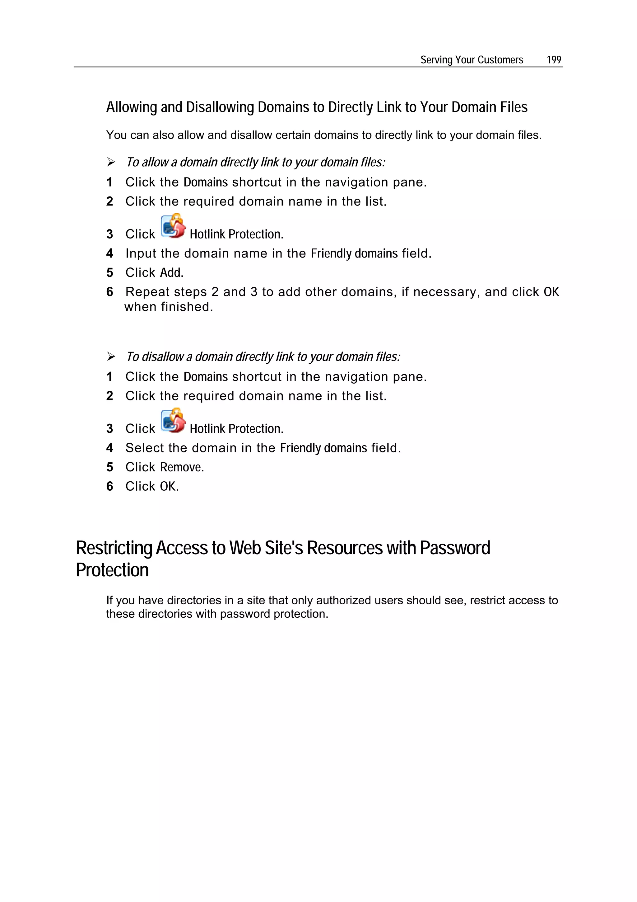 Serving Your Customers    199



    Allowing and Disallowing Domains to Directly Link to Your Domain Files
    You can also allow and disallow certain domains to directly link to your domain files.

        To allow a domain directly link to your domain files:
    1 Click the Domains shortcut in the navigation pane.
    2 Click the required domain name in the list.

    3   Click      Hotlink Protection.
    4   Input the domain name in the Friendly domains field.
    5   Click Add.
    6   Repeat steps 2 and 3 to add other domains, if necessary, and click OK
        when finished.


        To disallow a domain directly link to your domain files:
    1 Click the Domains shortcut in the navigation pane.
    2 Click the required domain name in the list.

    3   Click      Hotlink Protection.
    4   Select the domain in the Friendly domains field.
    5   Click Remove.
    6   Сlick OK.



Restricting Access to Web Site's Resources with Password
Protection
    If you have directories in a site that only authorized users should see, restrict access to
    these directories with password protection.
 